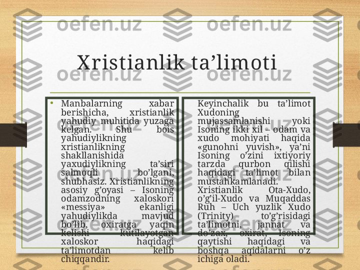 X r ist ianlik t a’limot i  
•
Manbalarning  xabar 
berishicha,  xristianlik 
yahudiy  muhitida  yuzaga 
kelgan.  Shu  bois 
yahudiylikning 
xristianlikning 
shakllanishida 
yaxudiylikning  ta’siri 
salmoqli  bo’lgani, 
shubhasiz.  Xristianlikning 
asosiy  g’oyasi  –  Isoning 
odamzodning  xaloskori 
«messiya»  ekanligi 
yahudiylikda  mavjud 
bo’lib,  oxiratga  yaqin 
kelishi  kutilayotgan 
xaloskor  haqidagi 
ta’limotdan  kelib 
chiqqandir. Keyinchalik  bu  ta’limot 
Xudoning 
mujassamlanishi  yoki 
Isoning  ikki  xil  –  odam  va 
xudo  mohiyati  haqida 
«gunohni  yuvish»,  ya’ni 
Isoning  o’zini  ixtiyoriy 
tarzda  qurbon  qilishi 
haqidagi  ta’limot  bilan 
mustahkamlanadi. 
Xristianlik  Ota-Xudo, 
o’g’il-Xudo  va  Muqaddas 
Ruh  –  Uch  yuzlik  Xudo 
(Trinity)  to’g’risidagi 
ta’limotni,  jannat  va 
do’zax,  oxirat,  Isoning 
qaytishi  haqidagi  va 
boshqa  aqidalarni  o’z 
ichiga oladi. 