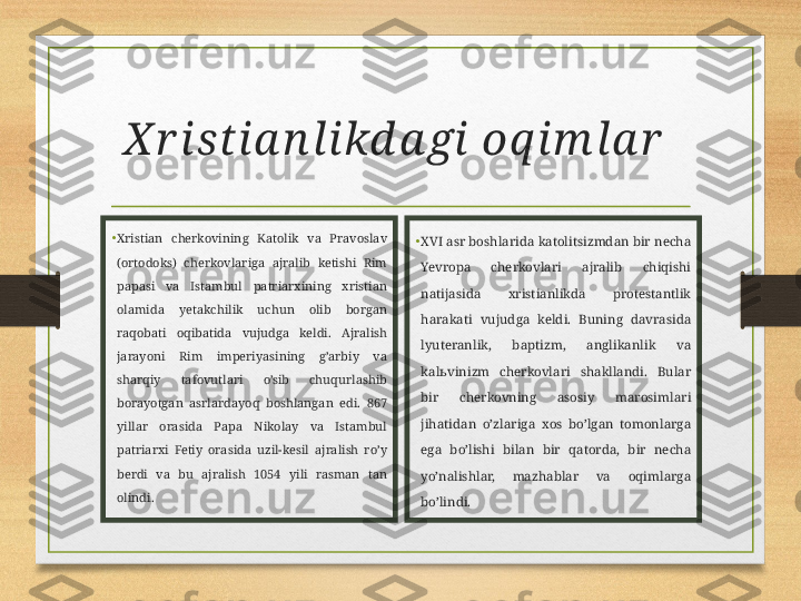 X r istia n likd a gi oq im la r  
•
Xristian  cherkovining  Katolik  va  Pravoslav 
(ortodoks)  cherkovlariga  ajralib  ketishi  Rim 
papasi  va  Istambul  patriarxining  xristian 
olamida  yetakchilik  uchun  olib  borgan 
raqobati  oqibatida  vujudga  keldi.  Ajralish 
jarayoni  Rim  imperiyasining  g’arbiy  va 
sharqiy  tafovutlari  o’sib  chuqurlashib 
borayotgan  asrlardayoq  boshlangan  edi.  867 
yillar  orasida  Papa  Nikolay  va  Istambul 
patriarxi  Fetiy  orasida  uzil-kesil  ajralish  ro’y 
berdi  va  bu  ajralish  1054  yili  rasman  tan 
olindi. •
XVI asr boshlarida katolitsizmdan bir necha 
Yevropa  cherkovlari  ajralib  chiqishi 
natijasida  xristianlikda  protestantlik 
harakati  vujudga  keldi.  Buning  davrasida 
lyuteranlik,  baptizm,  anglikanlik  va 
kal ь vinizm  cherkovlari  shakllandi.  Bular 
bir  cherkovning  asosiy  marosimlari 
jihatidan  o’zlariga  xos  bo’lgan  tomonlarga 
ega  bo’lishi  bilan  bir  qatorda,  bir  necha 
yo’nalishlar,  mazhablar  va  oqimlarga 
bo’lindi.  