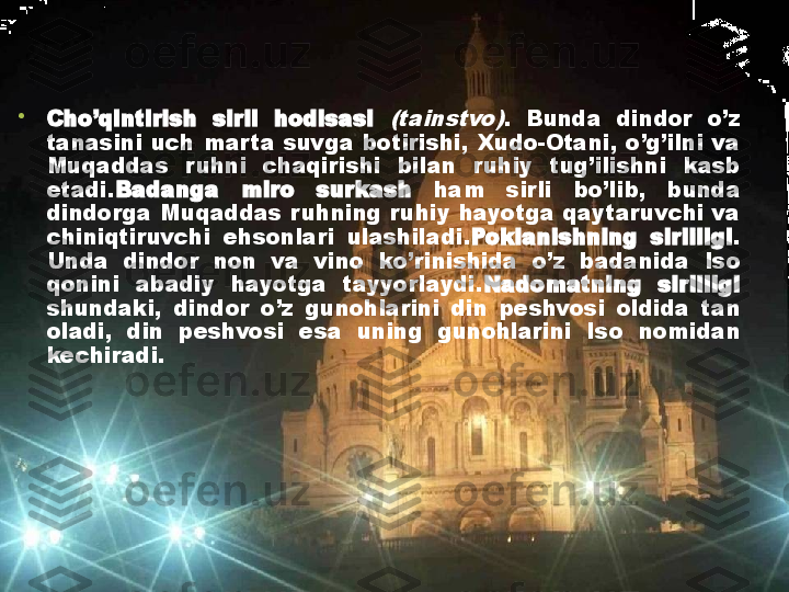 •
Cho’qintirish  sirli  hodisasi (tainstvo) .  Bunda  dindor  o’z 
tanasini  uch  mar ta  suvga  botirishi,  Xudo-Otani,  o’g’ilni  va 
Muqaddas  ruhni  chaqirishi  bilan  ruhiy  tug’ilishni  kasb 
etadi. Badanga  miro  surkash  ham  sirli  bo’lib,  bunda 
dindorga  Muqaddas  ruhning  ruhiy hayotga  qaytaruvchi  va 
chiniqtiruvchi  ehsonlari  ulashiladi. Poklanishning  sirliligi . 
Unda  dindor  non  va  vino  ko’rinishida  o’z  badanida  Iso 
qonini  abadiy  hayotga  tayyorlaydi. Nadomatning  sirliligi 
shundaki,  dindor  o’z  gunohlarini  din  peshvosi  oldida  tan 
oladi,  din  peshvosi  esa  uning  gunohlarini  Iso  nomidan 
kechiradi. 