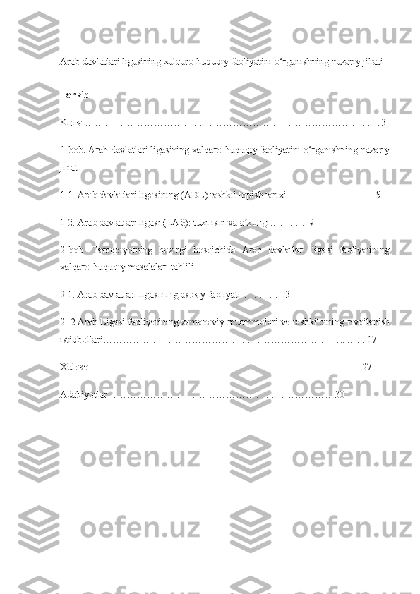 Arab davlatlari ligasining xalqaro-huquqiy faoliyatini o‘rganishning nazariy jihati
Tarkib
Kirish………………………………………………………………………………3
1-bob. Arab davlatlari ligasining xalqaro-huquqiy faoliyatini o‘rganishning nazariy
jihati
1.1. Arab davlatlari ligasining (ADL) tashkil topish tarixi………………………5
1.2. Arab davlatlari ligasi (LAS): tuzilishi va a zoligi……… . .9ʼ
2-bob.   Taraqqiyotning   hozirgi   bosqichida   Arab   davlatlari   ligasi   faoliyatining
xalqaro-huquqiy masalalari tahlili
2.1. Arab davlatlari ligasining asosiy faoliyati ……… . 13
2. 2.Arab Ligasi faoliyatining zamonaviy muammolari va tashkilotning rivojlanish
istiqbollari……………………………………………………………….. .. .....17
Xulosa……………………………………………………………………… . 27
Adabiyotlar……………………………………………………………30 