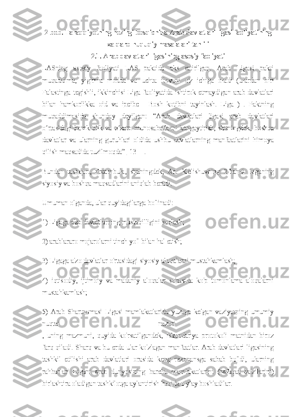 2-bob. Taraqqiyotning hozirgi bosqichida Arab davlatlari ligasi faoliyatining
xalqaro-huquqiy masalalari tahlili
2.1. Arab davlatlari ligasining asosiy faoliyati
LASning   asosiy   faoliyati   LAS   paktida   aks   ettirilgan.   Arab   Ligasi   pakti
muqaddima,   yigirma   modda   va   uchta   ilovani   o'z   ichiga   oladi   (ulardan   biri
Falastinga  tegishli,  ikkinchisi   Liga  faoliyatida  ishtirok etmaydigan  arab davlatlari
bilan   hamkorlikka   oid   va   ipeibe   -   Bosh   kotibni   tayinlash.   Liga   )   .   Paktning
muqaddimasida   shunday   deyilgan:   “Arab   davlatlari   ligasi   arab   davlatlari
o rtasidagi  hamkorlik va  o zaro  munosabatlarni  kengaytirish,  shuningdek,  boshqaʻ ʻ
davlatlar   va   ularning   guruhlari   oldida   ushbu   davlatlarning   manfaatlarini   himoya
qilish maqsadida tuzilmoqda”  [13] ]  .
Bundan   tashqari,   Preambula,   shuningdek,   Art.   Kelishuvning   2-bandi   Liganing
siyosiy va boshqa maqsadlarini aniqlab beradi.
Umuman olganda, ular quyidagilarga bo'linadi:
1) Ligaga a'zo davlatlarning mustaqilligini saqlash;
2) arablararo mojarolarni tinch yo'l bilan hal etish;
3) Ligaga a'zo davlatlar o'rtasidagi siyosiy aloqalarni mustahkamlash;
4)   iqtisodiy,   ijtimoiy   va   madaniy   aloqalar   sohasida   ko'p   tomonlama   aloqalarni
mustahkamlash;
5)   Arab   Shartnomasi   Ligasi   mamlakatlarida   yuzaga   kelgan   vaziyatning   umumiy
nuqtai   nazari  
,   uning   mazmuni,   quyida   ko'rsatilgandek,   Iskandariya   protokoli   matnidan   biroz
farq qiladi. Sharq va bu erda ular ko'zlagan manfaatlar. Arab davlatlari ligasining
tashkil   etilishi   arab   davlatlari   orasida   keng   rezonansga   sabab   bo'ldi,   ularning
rahbarlari   Ligani   arab   dunyosining   barcha   mamlakatlarini   (nafaqat   ba'zilarini)
birlashtira oladigan tashkilotga aylantirish haqida o'ylay boshladilar. 