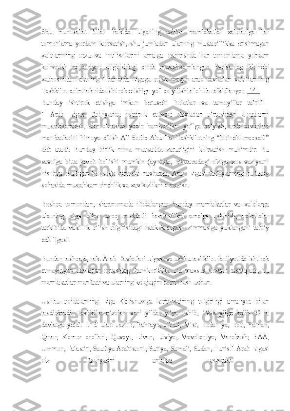 Shu   munosabat   bilan   Paktda   Liganing   ushbu   mamlakatlar   xalqlariga   har
tomonlama   yordam   ko'rsatish,   shu   jumladan   ularning   mustaqillikka   erishmagan
xalqlarining   orzu   va   intilishlarini   amalga   oshirishda   har   tomonlama   yordam
ko'rsatish   majburiyati   to'g'risidagi   qoida   mustahkamlangan.   San'atning   ikkinchi
xatboshida.   Paktning   4-bandida   Ligaga   qo'shilmagan   arab   davlatlari   vakillarining
Tashkilot qo'mitalarida ishtirok etishiga yo'l qo'yilishi alohida ta'kidlangan  [14]  .
Bunday   ishtirok   etishga   imkon   beruvchi   holatlar   va   tamoyillar   ta’rifi  
1   Arab   Ligasi   faoliyatida   ishtirok   etuvchi   davlatlar   o‘rtasidagi   aloqalarni
mustahkamlash,   ular   o‘rtasida   yaqin   hamkorlikni   yo‘lga   qo‘yish,   arab   davlatlari
manfaatlarini   himoya qilish  Ali  Sodiq  Abu Haif  tashkilotning  “birinchi  maqsadi”
deb   atadi.   Bunday   birlik   nima   maqsadda   zarurligini   ko'rsatish   muhimdir.   Bu
savolga   bitta   javob   bo'lishi   mumkin   (ayniqsa,   mintaqadagi   o'ziga   xos   vaziyatni
hisobga   oladigan   bo'lsak):   birinchi   navbatda,   Arab   Ligasi   faoliyatining   hududiy
sohasida mustahkam tinchlik va xavfsizlikni o'rnatish.
Boshqa   tomondan,   shartnomada   ifodalangan   bunday   mamlakatlar   va   xalqlarga
ularning   Liga   bilan   uzoq   muddatli   hamkorlikni   amalga   oshirish,   qo'mitalar
tarkibida   vakillik   qilish   to'g'risidagi   istak   Kengash   zimmasiga   yuklangani   tabiiy
edi. ligasi.
Bundan tashqari, pakt Arab Davlatlari Ligasi va ushbu tashkilot faoliyatida ishtirok
etmayotgan   davlatlar   o'rtasidagi   hamkorlikka   oid   maxsus   ilovani   tasdiqladi,   bu
mamlakatlar manfaati va ularning kelajagini ta'minlash uchun.
Ushbu   qoidalarning   Liga   Kelishuviga   kiritilishining   to'g'riligi   amaliyot   bilan
tasdiqlandi.   Tashkilot   a zolari   soni   yildan-yilga   oshib,   1998   yilga   kelib   22   taʼ
davlatga   yetdi.   Endi   ular.   Jazoir,   Bahrayn,   Jibuti,   Misr,   Iordaniya,   Iroq,   Yaman,
Qatar,   Komor   orollari,   Quvayt,   Livan,   Liviya,   Mavritaniya,   Marokash,   BAA,
Ummon, Falastin, Saudiya Arabistoni, Suriya, Somali, Sudan, Tunis.1 Arab Ligasi
o'z   faoliyatini   amalga   oshiradi   