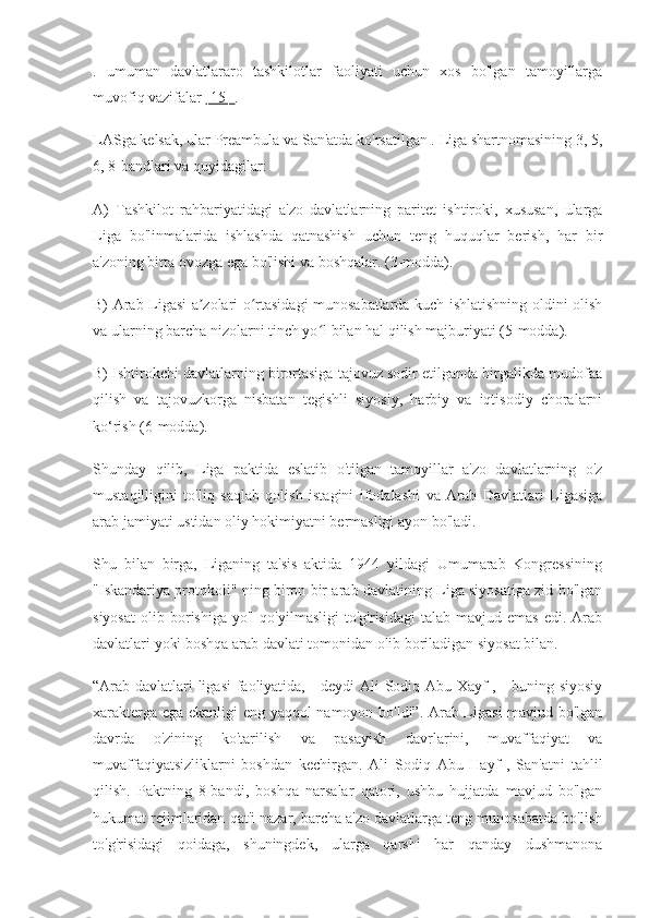 .   umuman   davlatlararo   tashkilotlar   faoliyati   uchun   xos   bo'lgan   tamoyillarga
muvofiq vazifalar  [15]  .
LASga kelsak, ular Preambula va San'atda ko'rsatilgan . Liga shartnomasining 3, 5,
6, 8-bandlari va quyidagilar:
A)   Tashkilot   rahbariyatidagi   a'zo   davlatlarning   paritet   ishtiroki,   xususan,   ularga
Liga   bo'linmalarida   ishlashda   qatnashish   uchun   teng   huquqlar   berish,   har   bir
a'zoning bitta ovozga ega bo'lishi va boshqalar. (3-modda).
B) Arab Ligasi a zolari o rtasidagi munosabatlarda kuch ishlatishning oldini olishʼ ʻ
va ularning barcha nizolarni tinch yo l bilan hal qilish majburiyati (5-modda).	
ʻ
B) Ishtirokchi davlatlarning birortasiga tajovuz sodir etilganda birgalikda mudofaa
qilish   va   tajovuzkorga   nisbatan   tegishli   siyosiy,   harbiy   va   iqtisodiy   choralarni
ko‘rish (6-modda).
Shunday   qilib,   Liga   paktida   eslatib   o'tilgan   tamoyillar   a'zo   davlatlarning   o'z
mustaqilligini   to'liq   saqlab   qolish   istagini   ifodalashi   va   Arab   Davlatlari   Ligasiga
arab jamiyati ustidan oliy hokimiyatni bermasligi ayon bo'ladi.
Shu   bilan   birga,   Liganing   ta'sis   aktida   1944   yildagi   Umumarab   Kongressining
"Iskandariya protokoli" ning biron bir arab davlatining Liga siyosatiga zid bo'lgan
siyosat   olib   borishiga   yo'l   qo'yilmasligi   to'g'risidagi   talab  mavjud   emas   edi.   Arab
davlatlari yoki boshqa arab davlati tomonidan olib boriladigan siyosat bilan.
“Arab davlatlari ligasi  faoliyatida, - deydi Ali Sodiq Abu Xayf , - buning siyosiy
xarakterga ega ekanligi eng yaqqol namoyon bo'ldi”. Arab Ligasi mavjud bo'lgan
davrda   o'zining   ko'tarilish   va   pasayish   davrlarini,   muvaffaqiyat   va
muvaffaqiyatsizliklarni   boshdan   kechirgan.   Ali   Sodiq   Abu   Hayf   ,   San'atni   tahlil
qilish.   Paktning   8-bandi,   boshqa   narsalar   qatori,   ushbu   hujjatda   mavjud   bo'lgan
hukumat rejimlaridan qat'i nazar, barcha a'zo davlatlarga teng munosabatda bo'lish
to'g'risidagi   qoidaga,   shuningdek,   ularga   qarshi   har   qanday   dushmanona 