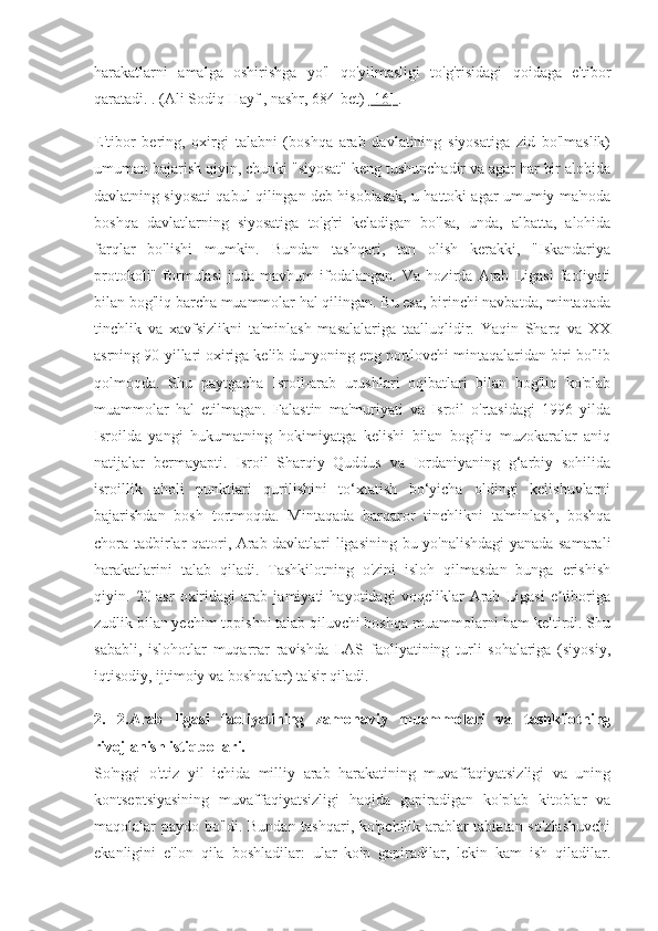 harakatlarni   amalga   oshirishga   yo'l   qo'yilmasligi   to'g'risidagi   qoidaga   e'tibor
qaratadi. . (Ali Sodiq Hayf , nashr, 684-bet)  [16]  .
E'tibor   bering,   oxirgi   talabni   (boshqa   arab   davlatining   siyosatiga   zid   bo'lmaslik)
umuman bajarish qiyin, chunki "siyosat" keng tushunchadir va agar har bir alohida
davlatning siyosati qabul qilingan deb hisoblasak, u hattoki agar umumiy ma'noda
boshqa   davlatlarning   siyosatiga   to'g'ri   keladigan   bo'lsa,   unda,   albatta,   alohida
farqlar   bo'lishi   mumkin.   Bundan   tashqari,   tan   olish   kerakki,   "Iskandariya
protokoli"   formulasi   juda   mavhum   ifodalangan.   Va   hozirda   Arab   Ligasi   faoliyati
bilan bog'liq barcha muammolar hal qilingan. Bu esa, birinchi navbatda, mintaqada
tinchlik   va   xavfsizlikni   ta'minlash   masalalariga   taalluqlidir.   Yaqin   Sharq   va   XX
asrning 90-yillari oxiriga kelib dunyoning eng portlovchi mintaqalaridan biri bo'lib
qolmoqda.   Shu   paytgacha   Isroil-arab   urushlari   oqibatlari   bilan   bog'liq   ko'plab
muammolar   hal   etilmagan.   Falastin   ma'muriyati   va   Isroil   o'rtasidagi   1996   yilda
Isroilda   yangi   hukumatning   hokimiyatga   kelishi   bilan   bog'liq   muzokaralar   aniq
natijalar   bermayapti.   Isroil   Sharqiy   Quddus   va   Iordaniyaning   g‘arbiy   sohilida
isroillik   aholi   punktlari   qurilishini   to‘xtatish   bo‘yicha   oldingi   kelishuvlarni
bajarishdan   bosh   tortmoqda.   Mintaqada   barqaror   tinchlikni   ta'minlash,   boshqa
chora-tadbirlar qatori, Arab davlatlari ligasining bu yo'nalishdagi yanada samarali
harakatlarini   talab   qiladi.   Tashkilotning   o'zini   isloh   qilmasdan   bunga   erishish
qiyin.   20-asr   oxiridagi   arab   jamiyati   hayotidagi   voqeliklar   Arab   Ligasi   e tiborigaʼ
zudlik bilan yechim topishni talab qiluvchi boshqa muammolarni ham keltirdi. Shu
sababli,   islohotlar   muqarrar   ravishda   LAS   faoliyatining   turli   sohalariga   (siyosiy,
iqtisodiy, ijtimoiy va boshqalar) ta'sir qiladi.
2.   2.Arab   ligasi   faoliyatining   zamonaviy   muammolari   va   tashkilotning
rivojlanish istiqbollari.
So'nggi   o'ttiz   yil   ichida   milliy   arab   harakatining   muvaffaqiyatsizligi   va   uning
kontseptsiyasining   muvaffaqiyatsizligi   haqida   gapiradigan   ko'plab   kitoblar   va
maqolalar paydo bo'ldi. Bundan tashqari, ko'pchilik arablar tabiatan so'zlashuvchi
ekanligini   e'lon   qila   boshladilar:   ular   ko'p   gapiradilar,   lekin   kam   ish   qiladilar. 