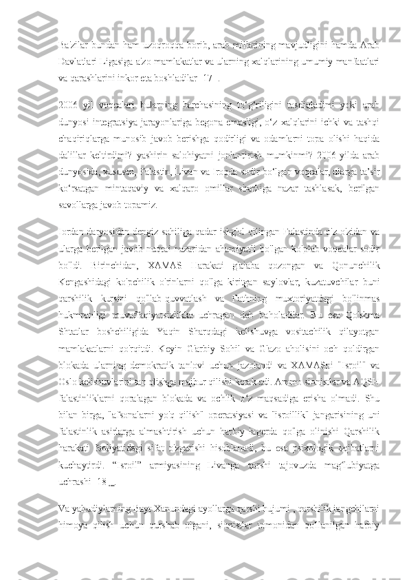 Ba'zilar   bundan  ham  uzoqroqqa  borib,  arab  millatining mavjudligini  hamda  Arab
Davlatlari Ligasiga a'zo mamlakatlar va ularning xalqlarining umumiy manfaatlari
va qarashlarini inkor eta boshladilar  [17]  .
2006   yil   voqealari   bularning   barchasining   to‘g‘riligini   tasdiqladimi   yoki   arab
dunyosi   integratsiya   jarayonlariga   begona   emasligi,   o‘z   xalqlarini   ichki   va   tashqi
chaqiriqlarga   munosib   javob   berishga   qodirligi   va   odamlarni   topa   olishi   haqida
dalillar   keltirdimi?   yashirin   salohiyatni   jonlantirish   mumkinmi?   2006-yilda   arab
dunyosida, xususan, Falastin, Livan va Iroqda sodir bo‘lgan voqealar, ularga ta’sir
ko‘rsatgan   mintaqaviy   va   xalqaro   omillar   sharhiga   nazar   tashlasak,   berilgan
savollarga javob topamiz.
Iordan daryosidan dengiz sohiliga qadar  ishg'ol  qilingan Falastinda  o'z-o'zidan va
ularga   berilgan   javob   nuqtai   nazaridan   ahamiyatli   bo'lgan   ko'plab   voqealar   sodir
bo'ldi.   Birinchidan,   XAMAS   Harakati   g'alaba   qozongan   va   Qonunchilik
Kengashidagi   ko'pchilik   o'rinlarni   qo'lga   kiritgan   saylovlar,   kuzatuvchilar   buni
qarshilik   kursini   qo'llab-quvvatlash   va   Fathning   muxtoriyatdagi   bo'linmas
hukmronligi   muvaffaqiyatsizlikka   uchragan   deb   baholadilar.   Bu   esa   Qo'shma
Shtatlar   boshchiligida   Yaqin   Sharqdagi   kelishuvga   vositachilik   qilayotgan
mamlakatlarni   qo'rqitdi.   Keyin   G'arbiy   Sohil   va   G'azo   aholisini   och   qoldirgan
blokada   ularning   demokratik   tanlovi   uchun   jazolandi   va   XAMASni   "Isroil"   va
Oslo kelishuvlarini tan olishga majbur qilishi kerak edi. Ammo sionistlar va AQSH
falastinliklarni   qoralagan   blokada   va   ochlik   o z   maqsadiga   erisha   olmadi.   Shuʻ
bilan   birga,   "afsonalarni   yo'q   qilish"   operatsiyasi   va   "isroillik"   jangarisining   uni
falastinlik   asirlarga   almashtirish   uchun   harbiy   lagerda   qo'lga   olinishi   Qarshilik
harakati   faoliyatidagi   sifat   o'zgarishi   hisoblanadi,   bu   esa   psixologik   oqibatlarni
kuchaytirdi.   “Isroil”   armiyasining   Livanga   qarshi   tajovuzda   mag lubiyatga	
ʻ
uchrashi [18  ]  .
Va yahudiylarning Bayt Xanundagi ayollarga qarshi hujumi , qarshilik jangchilarni
himoya   qilish   uchun   qurshab   olgani,   sionistlar   tomonidan   qo'llanilgan   harbiy 