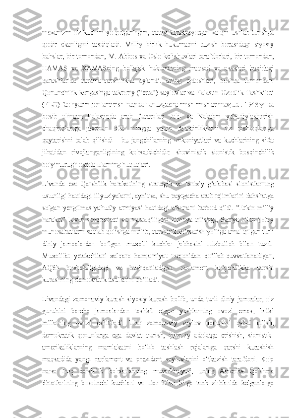 mexanizm o'z kuchini yo'qotganligini, qat'iy kurashayotgan xalqni ushlab turishga
qodir   ekanligini   tasdiqladi.   Milliy   birlik   hukumatini   tuzish   borasidagi   siyosiy
bahslar, bir  tomondan,  M. Abbos  va Oslo kelishuvlari  tarafdorlari, bir  tomondan,
HAMAS   va   XAMASning   bo'lajak   hukumatning   maqsad   va   asoslari   haqidagi
qarashlarida   qarama-qarshilikka   aylandi.   uning   izdoshlari,   boshqa   tomondan.
Qonunchilik kengashiga takroriy (“erta”) saylovlar va Falastin Ozodlik Tashkiloti
(FLO) faoliyatini jonlantirish haqida hanuzgacha mish-mishlar mavjud . 1948 yilda
bosib   olingan   Falastinda   arab   fuqarolari   Jalil   va   Nakabni   yahudiylashtirish
chaqiriqlariga   javoban   300   mingga   yaqin   falastinliklarni   o'z   qishloqlariga
qaytarishni   talab   qilishdi   -   bu   jangchilarning   imkoniyatlari   va   kuchlarining   sifat
jihatidan   rivojlanganligining   ko'rsatkichidir.   shovinistik   sionistik   bosqinchilik
bo'yinturug'i ostida ularning huquqlari.
Livanda   esa   Qarshilik   harakatining   strategik   va   tarixiy   g‘alabasi   sionistlarning
ustunligi haqidagi illyuziyalarni, ayniqsa, shu paytgacha arab rejimlarini dahshatga
solgan   yengilmas   yahudiy   armiyasi   haqidagi   afsonani   barbod   qildi.   “Erkin   milliy
harakat” Livan  suvereniteti  va mustaqilligini  himoya qilishga, Suriya bilan ijobiy
munosabatlarni saqlab qolishga intilib, qarshilik ko rsatish yo liga amal qilgan turliʻ ʻ
diniy   jamoalardan   bo lgan   muxolif   kuchlar   jabhasini   Hizbulloh   bilan   tuzdi.	
ʻ
Muxolifat   yetakchilari   xalqaro   hamjamiyat   tomonidan   qo‘llab-quvvatlanadigan,
AQSh   boshchiligidagi   va   boshqariladigan   parlament   ko‘pchilikka   qarshi
kurashning demokratik usullarini qo‘lladi.
Livandagi   zamonaviy   kurash   siyosiy   kurash   bo'lib,   unda   turli   diniy   jamoalar,   o'z
guruhini   barcha   jamoalardan   tashkil   etgan   yoshlarning   ovozi   emas,   balki
millatning   ovozi   eshitiladi.   Ular   zamonaviy   saylov   qonunini   qabul   qilish,
demokratik   qonunlarga   ega   davlat   qurish,   ijtimoiy   adolatga   erishish,   sionistik-
amerikaliklarning   mamlakatni   bo‘lib   tashlash   rejalariga   qarshi   kurashish
maqsadida   yangi   parlament   va   prezident   saylovlarini   o‘tkazish   tarafdori.   Ko'p
narsa   Iroq   qarshilik   ko'rsatishning   muvaffaqiyati,   uning   Amerika   Qo'shma
Shtatlarining   bosqinchi   kuchlari   va   ular   bilan   birga   tank   zirhlarida   kelganlarga 
