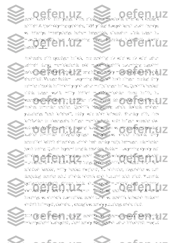 qarshi   kurashish   qobiliyatiga   ishora   qiladi.   Iroq   masalasida   amerikalik   strategik
tahlilchi Z.Bjezinskiyning aytishicha, 1956-yildagi Suvaysh kanali urushi Fransiya
va   Britaniya   imperiyalariga   barham   berganidek,   allaqachon   ufqda   turgan   bu
muvaffaqiyatsizlik   ham   Amerikaning   Yaqin   Sharqdagi   hukmronlik   davrini
tugatadi  [19].  .
Boshqacha   qilib   aytadigan   bo'lsak,   Iroq   qarshiligi   o'z   xalqi   va   o'z   xalqi   uchun
uchinchi   dunyo   mamlakatlarida   eski   mustamlakachilik   tuzumining   tugashini
tezlashtirgan 1956 yil zarbasi bilan teng bo'lgan tarixiy muvaffaqiyatga erishishga
chaqiriladi. Va agar Saddam Husaynning qatl etilishi bosib olingan Iroqdagi diniy
oqimlar o rtasida bo linishni yoyish uchun mo ljallangan bo lsa, Qarshilik harakatiʻ ʻ ʻ ʻ
oldida   turgan   vazifa   milliy   birlikni   mustahkamlashdan   iborat   bo lib,   bu	
ʻ
vatanparvar   kuchlarga   bir   tomondan   o zini   iroqlik   deb   bilishga   imkon   beradi.	
ʻ
Boshqa   tomondan   arablar.   Qarshilik   harakatining   uchala   davlatda   erishgan
yutuqlariga   “arab   ko‘chasi”,   oddiy   xalq   ta’sir   ko‘rsatdi.   Shunday   qilib,   Fors
ko‘rfazidan   to   okeangacha   bo‘lgan   mamlakatlarda   sodir   bo‘lgan   voqealar   aks-
sadosidan   ko‘rinib   turibdiki,   bugungi   kunda   xalqaro   va   mintaqaviy   miqyosdagi
kuchlar   tomonidan   qo‘zg‘atilayotgan   sunniylar   va   shialar   o‘rtasida   diniy
tarqoqlikni   keltirib  chiqarishga   urinish  hech  qanday  natija bermagan.  odamlardan
javob toping. Qurbon bayrami tongida prezident Saddam Husaynning siyosiy qatl
etilishiga   musulmon   jamiyatiga   qarshi   ochiq   provokatsiya   bo lgan   g azabli	
ʻ ʻ
munosabat ham sionist-Amerika ittifoqiga keskin qarshilikni ko rsatadi. Shuni ham	
ʻ
ta'kidlash   kerakki,   milliy   harakat   rivojlandi,   bu   islohotlar,   o'zgarishlar   va   turli
darajadagi   qarorlar   qabul   qilishda   ishtirok   etish   huquqini   talab   qiladi.   Yuqorida
aytilganlardan   kelib   chiqqan   holda   shuni   aytish   mumkinki,   arab   millatining
sivilizatsiyaviy   tarkibiy   qismi   hamon   faoldir   va   arab   xalqlarining   Amerika
bosqiniga   va   sionistik   quvnoqlikka   qarshi   turish   va   qarshilik   ko'rsatish   irodasini
sindirib bo'lmaydi, aksincha. , strategik va tarixiy yutuqlarga erisha oladi.
2006   yilda   erishilgan   natijalar   qarshilik   va   qarama-qarshilik   kuchlarining
imkoniyatlarini kuchaytirdi, ularni tarixiy rolni bajarish uchun birlashtirdi: mavjud 