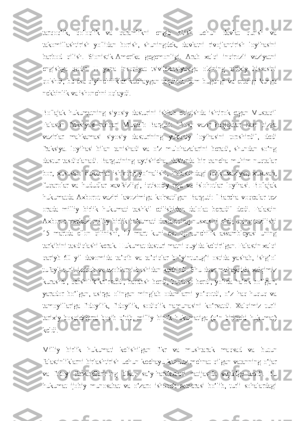 tarqoqlik,   qoloqlik   va   qaramlikni   engib   o'tish   uchun   davlat   qurish   va
takomillashtirish   yo'lidan   borish,   shuningdek,   davlatni   rivojlantirish   loyihasini
barbod   qilish.   Sionistik-Amerika   gegemonligi.   Arab   xalqi   inqirozli   vaziyatni
engishga   qodir.   U   yana   insoniyat   tsivilizatsiyasiga   o'zining   tarixiy   hissasini
qo'shdi,   bu   esa   qiyinchiliklar   kuchaygan   taqdirda   ham   bugungi   va   ertangi   kunga
nekbinlik va ishonchni oqlaydi.
Bo'lajak   hukumatning   siyosiy   dasturini   ishlab   chiqishda   ishtirok   etgan   Mustaqil
Falastin   fraksiyasi   rahbari   Mustafo   Barguti:   "Bosh   vazir   haqiqatan   ham   bizga
vazirlar   mahkamasi   siyosiy   dasturining   yakuniy   loyihasini   topshirdi",   dedi
fraksiya.   loyihasi   bilan   tanishadi   va   o‘z   mulohazalarini   beradi,   shundan   so‘ng
dastur   tasdiqlanadi.   Bargutining   aytishicha,   dasturda   bir   qancha   muhim   nuqtalar
bor,   xususan:   hukumat   ishining   yo nalishi,   Falastindagi   ichki   vaziyat,   xususan,ʻ
fuqarolar   va   hududlar   xavfsizligi,   iqtisodiy   reja   va   islohotlar   loyihasi.   Bo'lajak
hukumatda   Axborot   vaziri   lavozimiga   ko'rsatilgan   Barguti:   "Barcha   voqealar   tez
orada   milliy   birlik   hukumati   tashkil   etilishidan   dalolat   beradi"   dedi.   Falastin
Axborot markazi milliy birlik hukumati dasturining nusxasini oldi, uning tuzilishi
15   martda   e'lon   qilinishi,   17   mart   kuni   esa   Qonunchilik   assambleyasi   uning
tarkibini tasdiqlashi kerak. Hukumat dasturi matni quyida keltirilgan. Falastin xalqi
qariyb   60   yil   davomida   ta’qib   va   ta’qiqlar   bo’yinturug’i   ostida   yashab,   ishg’ol
tufayli  turli iztirob va azoblarni  boshidan kechirdi. Shu davr  mobaynida xalqimiz
kurashdi,   qarshilik   ko‘rsatdi,   bardosh   berdi,   bardosh   berdi,   yo‘lda   halok   bo‘lgan,
yarador   bo‘lgan,   asirga   olingan   minglab   odamlarni   yo‘qotdi,   o‘z   haq-huquq   va
tamoyillariga   fidoyilik,   fidoyilik,   sodiqlik   namunasini   ko‘rsatdi.   Xalqimiz   turli
tarixiy   bosqichlarni   bosib   o‘tib,   milliy   birlik   hukumatiga   (o‘n   birinchi   hukumat)
keldi.
Milliy   birlik   hukumati   kelishilgan   fikr   va   mushtarak   maqsad   va   butun
falastinliklarni  birlashtirish uchun kechayu  kunduz mehnat  qilgan vatanning o‘jar
va   fidoyi   farzandlarining   ulkan   sa’y-harakatlari   natijasida   vujudga   keldi.   Bu
hukumat   ijobiy   munosabat   va   o‘zaro   ishonch   samarasi   bo‘lib,   turli   sohalardagi 