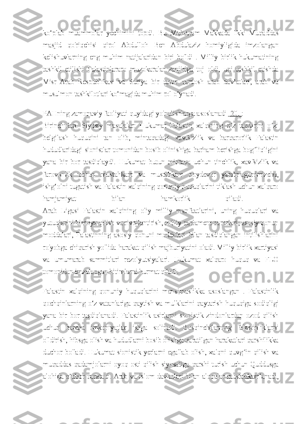 ko‘plab   muammolar   yechimini   topdi.   Bu   Muhtaram   Makkada   Ikki   Muqaddas
masjid   qo'riqchisi   qirol   Abdulloh   Ben   Abdulaziz   homiyligida   imzolangan
kelishuvlarning   eng   muhim   natijalaridan   biri   bo'ldi   .   Milliy   birlik   hukumatining
tashkil   etilishi   Falastinlararo   muzokaralar   zanjiriga   toj   oldi,   uni   tashkil   etishda
Misr   Arab   Respublikasi   va   Suriya   bir   qator   qardosh   arab   davlatlari,   arab   va
musulmon tashkilotlari ko‘magida muhim rol o‘ynadi.
PAHning zamonaviy faoliyati quyidagi yo'nalishlarga asoslanadi  [20]  :
Birinchidan.   Siyosiy   masalalar:   Hukumat   Falastin   xalqining   o z   taqdirini   o ziʻ ʻ
belgilash   huquqini   tan   olib,   mintaqadagi   xavfsizlik   va   barqarorlik   Falastin
hududlaridagi  sionistlar  tomonidan bosib olinishiga barham  berishga bog liqligini	
ʻ
yana   bir   bor   tasdiqlaydi.   Hukumat   butun   mintaqa   uchun   tinchlik,   xavfsizlik   va
farovonlik   uchun   mustahkam   va   mustahkam   poydevor   yaratmagunimizcha,
ishg‘olni tugatish va Falastin xalqining qonuniy huquqlarini tiklash uchun xalqaro
hamjamiyat   bilan   hamkorlik   qiladi.  
Arab   Ligasi   Falastin   xalqining   oliy   milliy   manfaatlarini,   uning   huquqlari   va
yutuqlarini himoya qilish va rivojlantirish, milliy parlament qarorlari, asosiy qonun
moddalari,   Falastinning   asosiy   qonuni   moddalari   bilan   tasdiqlangan   intilishlarini
ro'yobga chiqarish yo'lida harakat qilish majburiyatini oladi. Milliy birlik xartiyasi
va   umumarab   sammitlari   rezolyutsiyalari.   Hukumat   xalqaro   huquq   va   FLO
tomonidan imzolangan bitimlarni hurmat qiladi.
Falastin   xalqining   qonuniy   huquqlarini   mensimaslikka   asoslangan   .   Falastinlik
qochqinlarning o‘z vatanlariga qaytish va mulklarini  qaytarish huquqiga sodiqligi
yana   bir   bor   tasdiqlanadi.   Falastinlik   asirlarni   sionistik   zindonlardan   ozod   qilish
uchun   barcha   imkoniyatlar   ishga   solinadi.   Bosqinchilarning   falastinliklarni
o'ldirish, hibsga olish va hududlarni bosib olishga qaratilgan harakatlari qarshilikka
duchor   bo'ladi.   Hukumat   sionistik   yerlarni   egallab   olish,   xalqni   quvg in   qilish   va	
ʻ
muqaddas  qadamjolarni  oyoq  osti   qilish  siyosatiga   qarshi   turish  uchun  Quddusga
alohida e tibor qaratadi. Arab va islom davlatlari bilan aloqalar mustahkamlanadi,	
ʼ 