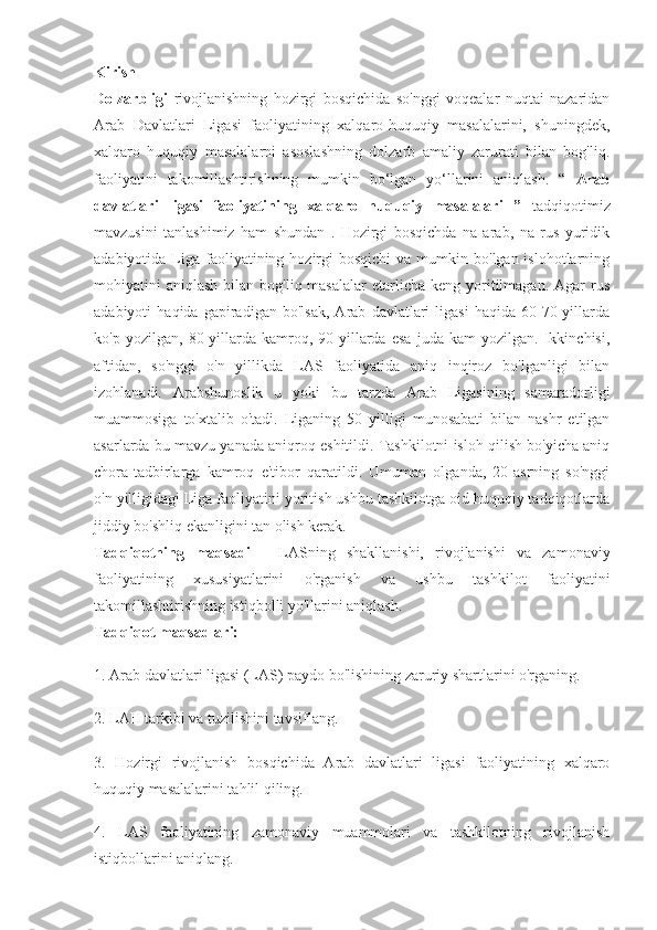 Kirish
Dolzarbligi   rivojlanishning   hozirgi   bosqichida   so'nggi   voqealar   nuqtai   nazaridan
Arab   Davlatlari   Ligasi   faoliyatining   xalqaro-huquqiy   masalalarini,   shuningdek,
xalqaro   huquqiy   masalalarni   asoslashning   dolzarb   amaliy   zarurati   bilan   bog'liq.
faoliyatini   takomillashtirishning   mumkin   bo‘lgan   yo‘llarini   aniqlash.   “   Arab
davlatlari   ligasi   faoliyatining   xalqaro   huquqiy   masalalari   ”   tadqiqotimiz
mavzusini   tanlashimiz   ham   shundan   .   Hozirgi   bosqichda   na   arab,   na   rus   yuridik
adabiyotida  Liga  faoliyatining  hozirgi   bosqichi   va mumkin  bo'lgan islohotlarning
mohiyatini  aniqlash  bilan  bog'liq masalalar  etarlicha  keng yoritilmagan. Agar   rus
adabiyoti   haqida   gapiradigan   bo'lsak,   Arab   davlatlari   ligasi   haqida   60-70-yillarda
ko'p   yozilgan,   80-yillarda   kamroq,   90-yillarda   esa   juda   kam   yozilgan.   Ikkinchisi,
aftidan,   so'nggi   o'n   yillikda   LAS   faoliyatida   aniq   inqiroz   bo'lganligi   bilan
izohlanadi.   Arabshunoslik   u   yoki   bu   tarzda   Arab   Ligasining   samaradorligi
muammosiga   to'xtalib   o'tadi.   Liganing   50   yilligi   munosabati   bilan   nashr   etilgan
asarlarda bu mavzu yanada aniqroq eshitildi. Tashkilotni isloh qilish bo'yicha aniq
chora-tadbirlarga   kamroq   e'tibor   qaratildi.   Umuman   olganda,   20-asrning   so'nggi
o'n yilligidagi Liga faoliyatini yoritish ushbu tashkilotga oid huquqiy tadqiqotlarda
jiddiy bo'shliq ekanligini tan olish kerak.
Tadqiqotning   maqsadi   -   LASning   shakllanishi,   rivojlanishi   va   zamonaviy
faoliyatining   xususiyatlarini   o'rganish   va   ushbu   tashkilot   faoliyatini
takomillashtirishning istiqbolli yo'llarini aniqlash.
Tadqiqot maqsadlari:
1. Arab davlatlari ligasi (LAS) paydo bo'lishining zaruriy shartlarini o'rganing.
2. LAH tarkibi va tuzilishini tavsiflang.
3.   Hozirgi   rivojlanish   bosqichida   Arab   davlatlari   ligasi   faoliyatining   xalqaro
huquqiy masalalarini tahlil qiling.
4.   LAS   faoliyatining   zamonaviy   muammolari   va   tashkilotning   rivojlanish
istiqbollarini aniqlang. 