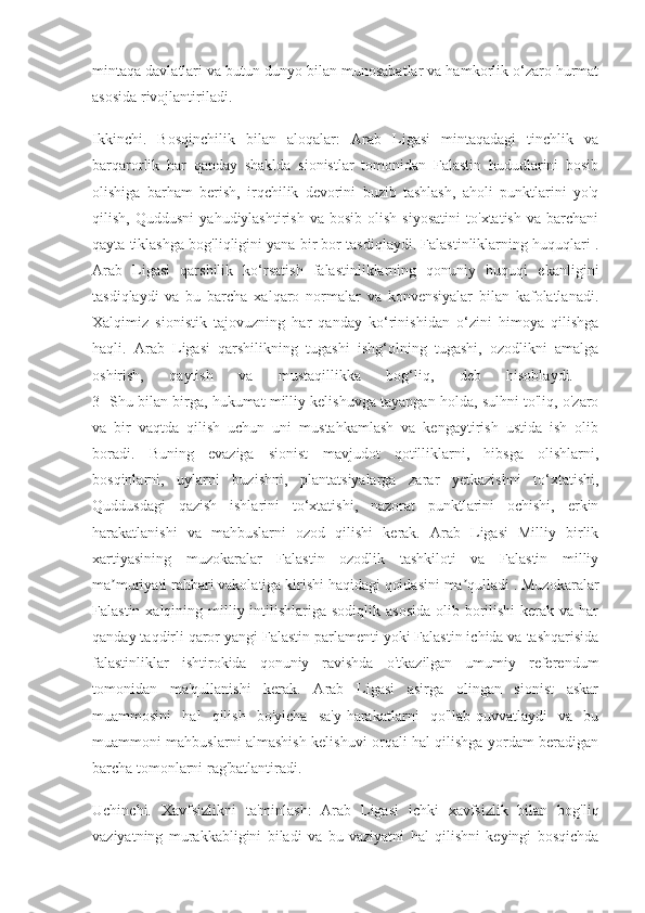 mintaqa davlatlari va butun dunyo bilan munosabatlar va hamkorlik o‘zaro hurmat
asosida rivojlantiriladi.
Ikkinchi.   Bosqinchilik   bilan   aloqalar:   Arab   Ligasi   mintaqadagi   tinchlik   va
barqarorlik   har   qanday   shaklda   sionistlar   tomonidan   Falastin   hududlarini   bosib
olishiga   barham   berish,   irqchilik   devorini   buzib   tashlash,   aholi   punktlarini   yo'q
qilish,   Quddusni   yahudiylashtirish   va  bosib   olish   siyosatini   to'xtatish   va   barchani
qayta tiklashga bog'liqligini yana bir bor tasdiqlaydi. Falastinliklarning huquqlari .
Arab   Ligasi   qarshilik   ko‘rsatish   falastinliklarning   qonuniy   huquqi   ekanligini
tasdiqlaydi   va   bu   barcha   xalqaro   normalar   va   konvensiyalar   bilan   kafolatlanadi.
Xalqimiz   sionistik   tajovuzning   har   qanday   ko‘rinishidan   o‘zini   himoya   qilishga
haqli.   Arab   Ligasi   qarshilikning   tugashi   ishg‘olning   tugashi,   ozodlikni   amalga
oshirish,   qaytish   va   mustaqillikka   bog‘liq,   deb   hisoblaydi.  
3- Shu bilan birga, hukumat milliy kelishuvga tayangan holda, sulhni to'liq, o'zaro
va   bir   vaqtda   qilish   uchun   uni   mustahkamlash   va   kengaytirish   ustida   ish   olib
boradi.   Buning   evaziga   sionist   mavjudot   qotilliklarni,   hibsga   olishlarni,
bosqinlarni,   uylarni   buzishni,   plantatsiyalarga   zarar   yetkazishni   to‘xtatishi,
Quddusdagi   qazish   ishlarini   to‘xtatishi,   nazorat   punktlarini   ochishi,   erkin
harakatlanishi   va   mahbuslarni   ozod   qilishi   kerak.   Arab   Ligasi   Milliy   birlik
xartiyasining   muzokaralar   Falastin   ozodlik   tashkiloti   va   Falastin   milliy
ma muriyati rahbari vakolatiga kirishi haqidagi qoidasini ma qulladi . Muzokaralarʼ ʼ
Falastin xalqining milliy intilishlariga  sodiqlik asosida  olib borilishi  kerak  va har
qanday taqdirli qaror yangi Falastin parlamenti yoki Falastin ichida va tashqarisida
falastinliklar   ishtirokida   qonuniy   ravishda   o'tkazilgan   umumiy   referendum
tomonidan   ma'qullanishi   kerak.   Arab   Ligasi   asirga   olingan   sionist   askar
muammosini   hal   qilish   bo'yicha   sa'y-harakatlarni   qo'llab-quvvatlaydi   va   bu
muammoni mahbuslarni almashish kelishuvi orqali hal qilishga yordam beradigan
barcha tomonlarni rag'batlantiradi.
Uchinchi.   Xavfsizlikni   ta'minlash:   Arab   Ligasi   ichki   xavfsizlik   bilan   bog'liq
vaziyatning   murakkabligini   biladi   va   bu   vaziyatni   hal   qilishni   keyingi   bosqichda 