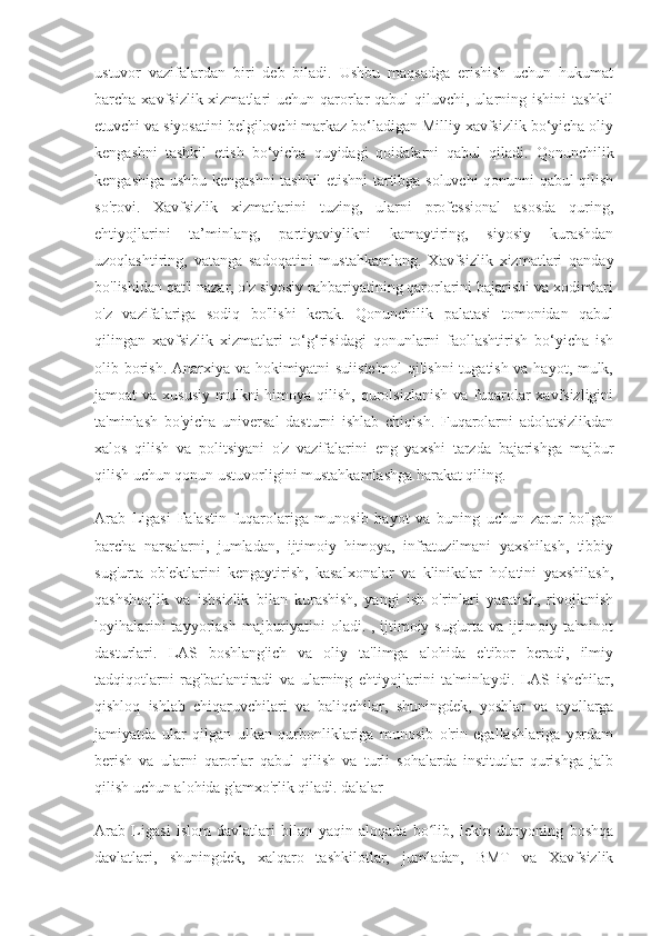 ustuvor   vazifalardan   biri   deb   biladi.   Ushbu   maqsadga   erishish   uchun   hukumat
barcha xavfsizlik xizmatlari  uchun qarorlar  qabul  qiluvchi, ularning ishini  tashkil
etuvchi va siyosatini belgilovchi markaz bo‘ladigan Milliy xavfsizlik bo‘yicha oliy
kengashni   tashkil   etish   bo‘yicha   quyidagi   qoidalarni   qabul   qiladi.   Qonunchilik
kengashiga ushbu kengashni tashkil etishni tartibga soluvchi qonunni qabul qilish
so'rovi.   Xavfsizlik   xizmatlarini   tuzing,   ularni   professional   asosda   quring,
ehtiyojlarini   ta’minlang,   partiyaviylikni   kamaytiring,   siyosiy   kurashdan
uzoqlashtiring,   vatanga   sadoqatini   mustahkamlang.   Xavfsizlik   xizmatlari   qanday
bo'lishidan qat'i nazar, o'z siyosiy rahbariyatining qarorlarini bajarishi va xodimlari
o'z   vazifalariga   sodiq   bo'lishi   kerak.   Qonunchilik   palatasi   tomonidan   qabul
qilingan   xavfsizlik   xizmatlari   to‘g‘risidagi   qonunlarni   faollashtirish   bo‘yicha   ish
olib borish. Anarxiya va hokimiyatni suiiste'mol  qilishni  tugatish va hayot, mulk,
jamoat  va xususiy  mulkni  himoya qilish,  qurolsizlanish  va fuqarolar  xavfsizligini
ta'minlash   bo'yicha   universal   dasturni   ishlab   chiqish.   Fuqarolarni   adolatsizlikdan
xalos   qilish   va   politsiyani   o'z   vazifalarini   eng   yaxshi   tarzda   bajarishga   majbur
qilish uchun qonun ustuvorligini mustahkamlashga harakat qiling.
Arab   Ligasi   Falastin   fuqarolariga   munosib   hayot   va   buning   uchun   zarur   bo'lgan
barcha   narsalarni,   jumladan,   ijtimoiy   himoya,   infratuzilmani   yaxshilash,   tibbiy
sug'urta   ob'ektlarini   kengaytirish,   kasalxonalar   va   klinikalar   holatini   yaxshilash,
qashshoqlik   va   ishsizlik   bilan   kurashish,   yangi   ish   o'rinlari   yaratish,   rivojlanish
loyihalarini  tayyorlash majburiyatini oladi. , ijtimoiy sug'urta va ijtimoiy ta'minot
dasturlari.   LAS   boshlang'ich   va   oliy   ta'limga   alohida   e'tibor   beradi,   ilmiy
tadqiqotlarni   rag'batlantiradi   va   ularning   ehtiyojlarini   ta'minlaydi.   LAS   ishchilar,
qishloq   ishlab   chiqaruvchilari   va   baliqchilar,   shuningdek,   yoshlar   va   ayollarga
jamiyatda   ular   qilgan   ulkan   qurbonliklariga   munosib   o'rin   egallashlariga   yordam
berish   va   ularni   qarorlar   qabul   qilish   va   turli   sohalarda   institutlar   qurishga   jalb
qilish uchun alohida g'amxo'rlik qiladi. dalalar
Arab   Ligasi   islom   davlatlari   bilan   yaqin   aloqada   bo lib,   lekin   dunyoning   boshqaʻ
davlatlari,   shuningdek,   xalqaro   tashkilotlar,   jumladan,   BMT   va   Xavfsizlik 