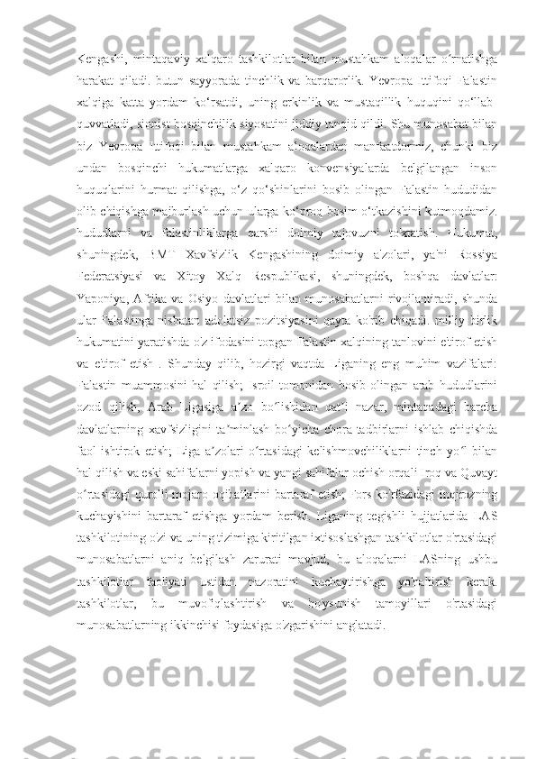 Kengashi,   mintaqaviy   xalqaro   tashkilotlar   bilan   mustahkam   aloqalar   o rnatishgaʻ
harakat   qiladi.   butun   sayyorada   tinchlik   va   barqarorlik.   Yevropa   Ittifoqi   Falastin
xalqiga   katta   yordam   ko‘rsatdi,   uning   erkinlik   va   mustaqillik   huquqini   qo‘llab-
quvvatladi, sionist bosqinchilik siyosatini jiddiy tanqid qildi. Shu munosabat bilan
biz   Yevropa   Ittifoqi   bilan   mustahkam   aloqalardan   manfaatdormiz,   chunki   biz
undan   bosqinchi   hukumatlarga   xalqaro   konvensiyalarda   belgilangan   inson
huquqlarini   hurmat   qilishga,   o‘z   qo‘shinlarini   bosib   olingan   Falastin   hududidan
olib chiqishga majburlash uchun ularga ko‘proq bosim o‘tkazishini kutmoqdamiz.
hududlarni   va   falastinliklarga   qarshi   doimiy   tajovuzni   to'xtatish.   Hukumat,
shuningdek,   BMT   Xavfsizlik   Kengashining   doimiy   a'zolari,   ya'ni   Rossiya
Federatsiyasi   va   Xitoy   Xalq   Respublikasi,   shuningdek,   boshqa   davlatlar:
Yaponiya,   Afrika   va   Osiyo   davlatlari   bilan   munosabatlarni   rivojlantiradi,   shunda
ular   Falastinga   nisbatan   adolatsiz   pozitsiyasini   qayta   ko'rib   chiqadi.   milliy   birlik
hukumatini yaratishda o'z ifodasini topgan Falastin xalqining tanlovini e'tirof etish
va   e'tirof   etish   .   Shunday   qilib,   hozirgi   vaqtda   Liganing   eng   muhim   vazifalari:
Falastin   muammosini   hal   qilish;   Isroil   tomonidan   bosib   olingan   arab   hududlarini
ozod   qilish,   Arab   Ligasiga   a zo   bo lishidan   qat i   nazar,   mintaqadagi   barcha	
ʼ ʻ ʼ
davlatlarning   xavfsizligini   ta minlash   bo yicha   chora-tadbirlarni   ishlab   chiqishda	
ʼ ʻ
faol   ishtirok   etish;   Liga   a zolari   o rtasidagi   kelishmovchiliklarni   tinch   yo l   bilan	
ʼ ʻ ʻ
hal qilish va eski sahifalarni yopish va yangi sahifalar ochish orqali Iroq va Quvayt
o rtasidagi qurolli mojaro oqibatlarini bartaraf etish; Fors ko'rfazidagi inqirozning	
ʻ
kuchayishini   bartaraf   etishga   yordam   berish.   Liganing   tegishli   hujjatlarida   LAS
tashkilotining o'zi va uning tizimiga kiritilgan ixtisoslashgan tashkilotlar o'rtasidagi
munosabatlarni   aniq   belgilash   zarurati   mavjud,   bu   aloqalarni   LASning   ushbu
tashkilotlar   faoliyati   ustidan   nazoratini   kuchaytirishga   yo'naltirish   kerak.
tashkilotlar,   bu   muvofiqlashtirish   va   bo'ysunish   tamoyillari   o'rtasidagi
munosabatlarning ikkinchisi foydasiga o'zgarishini anglatadi. 