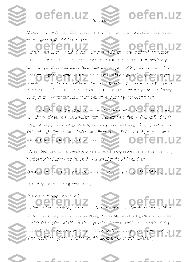 Xulosa
Maxsus   adabiyotlarni   tahlil   qilish   asosida   biz   bir   qator   xulosalar   chiqarishni
maqsadga muvofiq deb hisoblaymiz:
-   Arab   Davlatlari   Ligasi   (LAS)   umumiy   vakolatli   eng   qadimgi   mintaqaviy
tashkilotlardan   biri   bo'lib,   unga   a'zo   mamlakatlarning   kollektiv   xavfsizligini
ta'minlashga   e'tibor   qaratadi.   Arab   davlatlari   ligasi   1945   yilda   tuzilgan.   Arab
davlatlari   ligasini   tuzish   zarurati   bir   qancha   sabablarga   ko ra   yuzaga   kelgan.ʻ
Ulardan   birinchisi,   arab   davlatlari   xalqlarining   umumiy   jihatlari:   tili,   geografik
mintaqasi,   urf-odatlari,   dini,   psixologik   tuzilishi,   madaniy   va   ma’naviy
qadriyatlari. Ikkinchidan, arab mamlakatlari xalqlarining birlikka intilishi.
-   Hozirda   arab   jamiyati   yagona   davlat   shaklida   mavjud   emas.   Har   bir   arab
davlatining   o'ziga   xos   xususiyatlari   bor.   Ular   tarixiy   o'ziga   xoslik,   kelib   chiqish
o'ziga   xosligi,   etnik   o'ziga   xoslik,   iqtisodiy   rivojlanishdagi   farqlar,   boshqaruv
shakllaridagi   farqlar   va   davlat   va   ijtimoiy   tuzilish   xususiyatlari,   Evropa
sivilizatsiyasining ta'sir darajasi bilan bog'liq.
- Arab Davlatlari Ligasi umumiy vakolatli mintaqaviy davlatlararo tashkilot bo'lib,
bunday tuzilmalarning barcha asosiy xususiyatlarini o'z ichiga olgan:
a) yaratishning shartnomaviy asosi (to'liq ta'sis hujjati yoki hujjatlar to'plami);
b) doimiy tuzilmalarning mavjudligi;
c) tashkilotlarning o'z xohishi).
-   Ulardan   biri   shundaki,   Ligaga   a'zolik   faqat   arab   davlatlarining   ishtiroki   bilan
cheklangan va Liganing barcha faoliyatiga singib ketgan asosiy g'oya arab birligini
ta'minlashdir   (shu   sababli   Arab   Ligasining   barcha   arablarni   qamrab   olishga
intilishi).   a zo   bo lgan   davlatlar   va   paktda   tashkilot   faoliyatida   mumkin   bo lgan	
ʼ ʻ ʻ
ishtirok etish me yorini va hali mustaqillikka erishmagan arab davlatlari).	
ʼ 