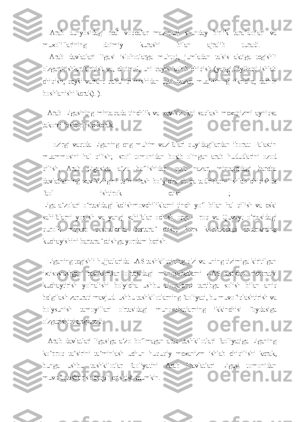 -   Arab   dunyosidagi   real   voqealar   mazmuni   shunday   birlik   tarafdorlari   va
muxoliflarining   doimiy   kurashi   bilan   ajralib   turadi.  
-   Arab   davlatlari   ligasi   islohotlarga   muhtoj,   jumladan   ta'sis   aktiga   tegishli
o'zgartirishlar   kiritish   va,   ehtimol,   uni   qayta   ko'rib   chiqish   (yangi   loyihani   ishlab
chiqish,   qaysi   variant   qabul   qilinishidan   qat'i   nazar,   muallifning   fikricha,   darhol
boshlanishi kerak). ).
-   Arab   Ligasining   mintaqada   tinchlik   va   xavfsizlikni   saqlash   mexanizmi   ayniqsa
takomillashtirilishi kerak.
-   Hozirgi   vaqtda   Liganing   eng   muhim   vazifalari   quyidagilardan   iborat:   Falastin
muammosini   hal   qilish;   Isroil   tomonidan   bosib   olingan   arab   hududlarini   ozod
qilish,   Arab   Ligasiga   a zo   bo lishidan   qat i   nazar,   mintaqadagi   barchaʼ ʻ ʼ
davlatlarning   xavfsizligini   ta minlash   bo yicha   chora-tadbirlarni   ishlab   chiqishda
ʼ ʻ
faol   ishtirok   etish   ;  
Liga   a zolari   o rtasidagi   kelishmovchiliklarni   tinch   yo l   bilan   hal   qilish   va   eski	
ʼ ʻ ʻ
sahifalarni   yopish   va   yangi   sahifalar   ochish   orqali   Iroq   va   Quvayt   o rtasidagi	
ʻ
qurolli   mojaro   oqibatlarini   bartaraf   etish;   Fors   ko'rfazidagi   inqirozning
kuchayishini bartaraf etishga yordam berish.
- Liganing tegishli hujjatlarida LAS tashkilotining o'zi va uning tizimiga kiritilgan
ixtisoslashgan   tashkilotlar   o'rtasidagi   munosabatlarni   LAS   ustidan   nazoratni
kuchaytirish   yo'nalishi   bo'yicha   ushbu   aloqalarni   tartibga   solish   bilan   aniq
belgilash zarurati mavjud. ushbu tashkilotlarning faoliyati, bu muvofiqlashtirish va
bo'ysunish   tamoyillari   o'rtasidagi   munosabatlarning   ikkinchisi   foydasiga
o'zgarishini anglatadi.
-   Arab   davlatlari   ligasiga   a zo   bo lmagan   arab   tashkilotlari   faoliyatiga   Liganing	
ʼ ʻ
ko proq   ta sirini   ta minlash   uchun   huquqiy   mexanizm   ishlab   chiqilishi   kerak,	
ʻ ʼ ʼ
bunga   ushbu   tashkilotlar   faoliyatini   Arab   Davlatlari   Ligasi   tomonidan
muvofiqlashtirish orqali erishish mumkin. 