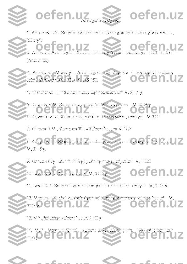 Adabiyotlar ro'yxati
1.   Anisimov   L.N.   Xalqaro   nizolarni   hal   qilishning   xalqaro-huquqiy   vositalari   L,
2005 yil.
2.   Ali   Sodiq   Abu   Hayfa   .   Xalqaro   ommaviy   huquq.   Iskandariya.   2003.   B.   683.
(Arab tilida).
3.   Ahmad   al-   Musaviy   .   Arab   Ligasi   mag'lubiyatsiz   *.   Siyosiy   va   huquqiy
tadqiqotlar. Damashq. 2004. S. 245-250.
4. Blishchenko I.P. “Xalqaro huquqdagi pretsedentlar” M, 2004 y.
5. Dodonov V.M. Xalqaro huquq: Lug‘at-Ma’lumotnoma – M, 2004 y
6. Kojvenikov L.I. Xalqaro sud: tashkil etish, maqsadlar, amaliyot - M.2001
7. Kolosov D.M., Kuznetsov V.I. «Xalqaro huquq» M.1994
8.  Kotlyarov  I.I.  Xalqaro   tashkilotlar   faoliyatini   xalqaro  huquqiy   tartibga   solish   -
M, 2005 y.
9. Kamarovskiy L.A. Tinchlik g'oyasining muvaffaqiyatlari - M, 2006.
10. Lazarev S.L. Xalqaro arbitraj - M, 2005 y.
11. Levin D.B. Xalqaro nizolarni tinch yo'l bilan hal qilish tamoyili - M, 2004 y.
12. Mortens F.F. Sivilizatsiyalashgan xalqlarning zamonaviy xalqaro huquqi - M,
2005 y
13. M hujjatlardagi xalqaro huquq, 2000 y
14.   Mufid   Mahmud   Shihob.   Xalqaro   tashkilotlar.   Qohira.   1988.   416-bet   (arab
tilida). 