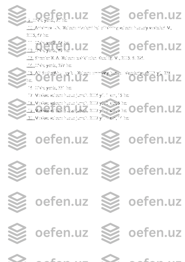 [9]  O‘sha yerda, 70-bet
[10]  Anisimov L.N. Xalqaro nizolarni hal qilishning xalqaro-huquqiy vositalari M,
2005, 67-bet
[11]  O‘sha yerda, 68-bet.
[12]  O‘sha yerda, 69-bet
[13]   Shrepler X. A. Xalqaro tashkilotlar. Katalog. M., 2005. S. 296.
[14]  O‘sha yerda, 297-bet
[15]   Ali Sodiq Abu Hayfa . Xalqaro ommaviy huquq. Iskandariya. 2003 yil, 238-
bet.
[16]  O sha yerda, 331-betʻ
[17]  Moskva xalqaro huquq jurnali. 2006 yil. 1-son, 15-bet
[18]  Moskva xalqaro huquq jurnali. 2007 yil. 1-son, 5-bet
[19]  Moskva xalqaro huquq jurnali. 2007 yil. 1-son, 9-bet
[20]  Moskva xalqaro huquq jurnali. 2007 yil. 1-son, 14-bet 