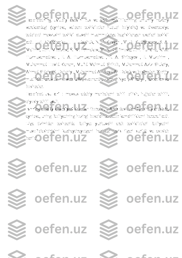 Tadqiqotning   uslubiy   asosini   rus   va   arab   mualliflarining   umumiy   nazariy
xarakterdagi   (ayniqsa,   xalqaro   tashkilotlar   huquqi   bo'yicha)   va   dissertatsiya
tadqiqoti   mavzusini   tashkil   etuvchi   muammolarga   bag'ishlangan   asarlari   tashkil
etdi.   I.   P.   Blishchenko,   I.   I.   Lukashuk,   N.   F.   Kosyan   ,   V.   D.   Kudryavtsev,   S.   A.
Malinin, G. I. Morozov, E. M. Primakov, V. N. Trofimova, G. I. Tunkina, R. A.
Tuzmuxamedova   ,   E.   A.   Tuzmuxamedova   ,   E.   A.   Shibayev   ,   E.   Muzohim   ,
Muhammad   Hovid   Kanam,   Mufid   Mahmud   Shihob,   Muhammad   Aziz   Shukriy,
Ahmad Sidqiy ad- Dajoniy , Muhammad Al- Seyd Al- Dakak va boshqalar. Xorijiy
mualliflar   orasida:   Bowett   DW,   Leonard   ,   Larri   ,   Nye   ,   Virally   ,   Shrepler   va
boshqalar.
Tadqiqot   usullari   :   maxsus   adabiy   manbalarni   tahlil   qilish,   hujjatlar   tahlili,
qiyosiy tahlil usuli.
Ishning amaliy ahamiyati   shundan iboratki, u Arab davlatlari ligasini yoritishda,
ayniqsa,  uning faoliyatining hozirgi  bosqichida qator  kamchiliklarni  bartaraf  etdi.
Liga   tizimidan   tashqarida   faoliyat   yurituvchi   arab   tashkilotlari   faoliyatini
muvofiqlashtirishni   kuchaytirayotgani   haqidagi   tezis   ilgari   surildi   va   asoslab
berildi. 