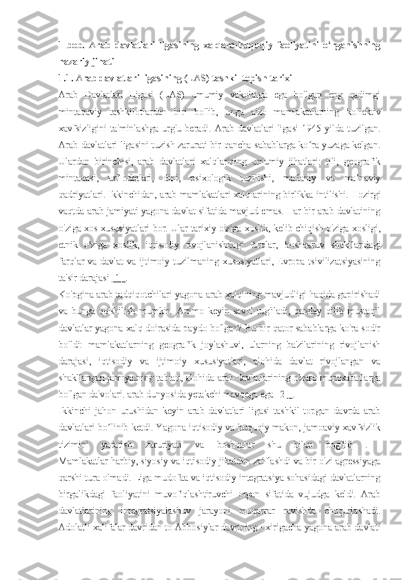 1-bob.   Arab   davlatlari   ligasining   xalqaro-huquqiy   faoliyatini   o‘rganishning
nazariy jihati
1.1. Arab davlatlari ligasining (LAS) tashkil topish tarixi
Arab   Davlatlari   Ligasi   (LAS)   umumiy   vakolatga   ega   bo'lgan   eng   qadimgi
mintaqaviy   tashkilotlardan   biri   bo'lib,   unga   a'zo   mamlakatlarning   kollektiv
xavfsizligini   ta'minlashga   urg'u   beradi.  Arab  davlatlari   ligasi  1945  yilda  tuzilgan.
Arab davlatlari ligasini tuzish zarurati bir qancha sabablarga ko ra yuzaga kelgan.ʻ
Ulardan   birinchisi,   arab   davlatlari   xalqlarining   umumiy   jihatlari:   tili,   geografik
mintaqasi,   urf-odatlari,   dini,   psixologik   tuzilishi,   madaniy   va   ma’naviy
qadriyatlari. Ikkinchidan, arab mamlakatlari xalqlarining birlikka intilishi. Hozirgi
vaqtda arab jamiyati yagona davlat sifatida mavjud emas. Har bir arab davlatining
o'ziga xos xususiyatlari bor. Ular tarixiy o'ziga xoslik, kelib chiqish o'ziga xosligi,
etnik   o'ziga   xoslik,   iqtisodiy   rivojlanishdagi   farqlar,   boshqaruv   shakllaridagi
farqlar va davlat va ijtimoiy tuzilmaning xususiyatlari, Evropa tsivilizatsiyasining
ta'sir darajasi  [1]  .
Ko'pgina arab tadqiqotchilari yagona arab xalqining mavjudligi haqida gapirishadi
va   bunga   qo'shilish   mumkin.   Ammo   keyin   savol   tug'iladi,   qanday   qilib   mustaqil
davlatlar yagona xalq doirasida paydo bo'lgan? Bu bir qator sabablarga ko'ra sodir
bo'ldi:   mamlakatlarning   geografik   joylashuvi,   ularning   ba'zilarining   rivojlanish
darajasi,   iqtisodiy   va   ijtimoiy   xususiyatlari,   alohida   davlat   rivojlangan   va
shakllangan jamiyatning tabiati, alohida arab davlatlarining o'zaro munosabatlarga
bo'lgan da'volari. arab dunyosida yetakchi mavqega ega [2  ]  .
Ikkinchi   jahon   urushidan   keyin   arab   davlatlari   ligasi   tashkil   topgan   davrda   arab
davlatlari bo linib ketdi. Yagona iqtisodiy va huquqiy makon, jamoaviy xavfsizlik	
ʻ
tizimini   yaratish   zaruriyati   va   boshqalar   shu   bilan   bog'liq   .  
Mamlakatlar harbiy, siyosiy va iqtisodiy jihatdan zaiflashdi va bir o'zi agressiyaga
qarshi tura olmadi. Liga mudofaa va iqtisodiy integratsiya sohasidagi davlatlarning
birgalikdagi   faoliyatini   muvofiqlashtiruvchi   organ   sifatida   vujudga   keldi.   Arab
davlatlarining   integratsiyalashuv   jarayoni   muqarrar   ravishda   chuqurlashadi.
Adolatli xalifalar davridan to Abbosiylar davrining oxirigacha yagona arab davlati 