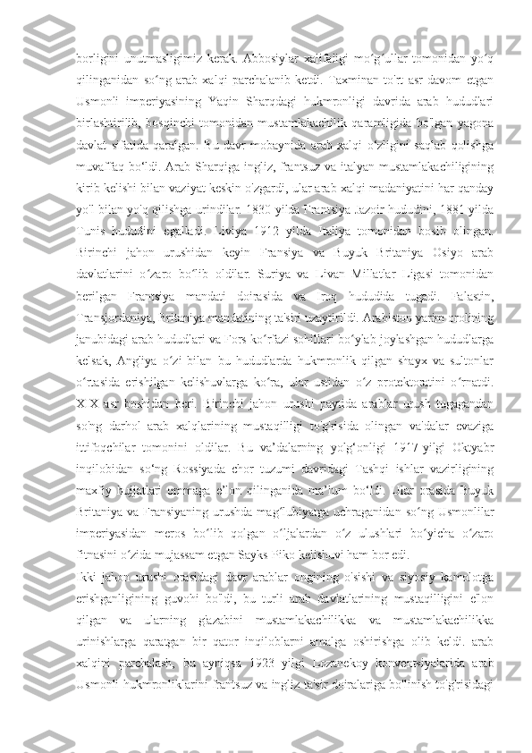 borligini   unutmasligimiz   kerak.   Abbosiylar   xalifaligi   mo g ullar   tomonidan   yo qʻ ʻ ʻ
qilinganidan   so ng   arab   xalqi   parchalanib   ketdi.   Taxminan   to'rt   asr   davom   etgan	
ʻ
Usmonli   imperiyasining   Yaqin   Sharqdagi   hukmronligi   davrida   arab   hududlari
birlashtirilib,   bosqinchi   tomonidan   mustamlakachilik   qaramligida   bo'lgan   yagona
davlat   sifatida   qaralgan.   Bu   davr   mobaynida   arab   xalqi   o‘zligini   saqlab   qolishga
muvaffaq bo‘ldi. Arab Sharqiga ingliz, frantsuz  va italyan mustamlakachiligining
kirib kelishi bilan vaziyat keskin o'zgardi, ular arab xalqi madaniyatini har qanday
yo'l bilan yo'q qilishga urindilar. 1830 yilda Frantsiya Jazoir hududini, 1881 yilda
Tunis   hududini   egalladi.   Liviya   1912   yilda   Italiya   tomonidan   bosib   olingan.
Birinchi   jahon   urushidan   keyin   Fransiya   va   Buyuk   Britaniya   Osiyo   arab
davlatlarini   o zaro   bo lib   oldilar.   Suriya   va   Livan   Millatlar   Ligasi   tomonidan
ʻ ʻ
berilgan   Frantsiya   mandati   doirasida   va   Iroq   hududida   tugadi.   Falastin,
Transjordaniya, Britaniya mandatining ta'siri uzaytirildi. Arabiston yarim orolining
janubidagi arab hududlari va Fors ko rfazi sohillari bo ylab joylashgan hududlarga	
ʻ ʻ
kelsak,   Angliya   o zi   bilan   bu   hududlarda   hukmronlik   qilgan   shayx   va   sultonlar	
ʻ
o rtasida   erishilgan   kelishuvlarga   ko ra,   ular   ustidan   o z   protektoratini   o rnatdi.	
ʻ ʻ ʻ ʻ
XIX   asr   boshidan   beri.   Birinchi   jahon   urushi   paytida   arablar   urush   tugagandan
so'ng   darhol   arab   xalqlarining   mustaqilligi   to'g'risida   olingan   va'dalar   evaziga
ittifoqchilar   tomonini   oldilar.   Bu   va’dalarning   yolg‘onligi   1917-yilgi   Oktyabr
inqilobidan   so‘ng   Rossiyada   chor   tuzumi   davridagi   Tashqi   ishlar   vazirligining
maxfiy   hujjatlari   ommaga   e’lon   qilinganida   ma’lum   bo‘ldi.   Ular   orasida   Buyuk
Britaniya va  Fransiyaning  urushda  mag lubiyatga  uchraganidan  so ng  Usmonlilar	
ʻ ʻ
imperiyasidan   meros   bo lib   qolgan   o ljalardan   o z   ulushlari   bo yicha   o zaro	
ʻ ʻ ʻ ʻ ʻ
fitnasini o zida mujassam etgan Sayks-Piko kelishuvi ham bor edi.	
ʻ  
Ikki   jahon   urushi   orasidagi   davr   arablar   ongining   o'sishi   va   siyosiy   kamolotga
erishganligining   guvohi   bo'ldi,   bu   turli   arab   davlatlarining   mustaqilligini   e'lon
qilgan   va   ularning   g'azabini   mustamlakachilikka   va   mustamlakachilikka
urinishlarga   qaratgan   bir   qator   inqiloblarni   amalga   oshirishga   olib   keldi.   arab
xalqini   parchalash,   bu   ayniqsa   1923   yilgi   Lozanekoy   konventsiyalarida   arab
Usmonli hukmronliklarini frantsuz va ingliz ta'sir doiralariga bo'linish to'g'risidagi 