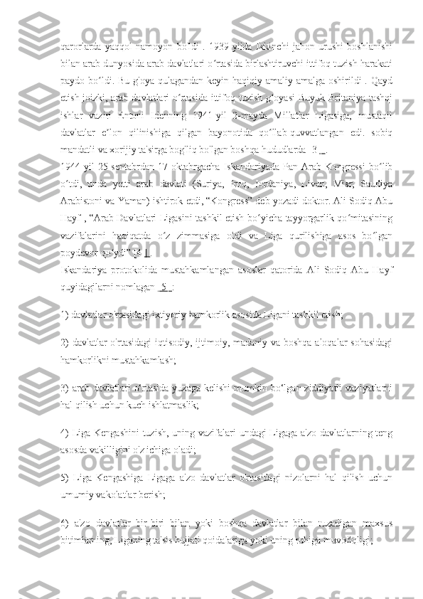 qarorlarda   yaqqol   namoyon   bo'ldi   .   1939-yilda   Ikkinchi   jahon   urushi   boshlanishi
bilan arab dunyosida arab davlatlari o rtasida birlashtiruvchi ittifoq tuzish harakatiʻ
paydo bo ldi. Bu g'oya qulagandan keyin haqiqiy amaliy amalga oshirildi  . Qayd	
ʻ
etish joizki, arab davlatlari o rtasida ittifoq tuzish g oyasi  Buyuk Britaniya tashqi	
ʻ ʻ
ishlar   vaziri   Entoni   Idenning   1941-yil   2-mayda   Millatlar   Ligasiga,   mustaqil
davlatlar   e lon   qilinishiga   qilgan   bayonotida   qo llab-quvvatlangan   edi.   sobiq	
ʼ ʻ
mandatli va xorijiy ta'sirga bog'liq bo'lgan boshqa hududlarda [3  ]  .
1944-yil   25-sentabrdan   17-oktabrgacha   Iskandariyada   Pan-Arab   Kongressi   bo lib	
ʻ
o tdi,   unda   yetti   arab   davlati   (Suriya,   Iroq,   Iordaniya,   Livan,   Misr,   Saudiya	
ʻ
Arabistoni va Yaman) ishtirok etdi, “Kongress” deb yozadi doktor. Ali Sodiq Abu
Hayf , “Arab Davlatlari Ligasini tashkil etish bo yicha tayyorgarlik qo mitasining	
ʻ ʻ
vazifalarini   haqiqatda   o z   zimmasiga   oldi   va   Liga   qurilishiga   asos   bo lgan	
ʻ ʻ
poydevor qo ydi” [4 	
ʻ ]  .
Iskandariya   protokolida   mustahkamlangan   asoslar   qatorida   Ali   Sodiq   Abu   Hayf
quyidagilarni nomlagan  [5]  :
1) davlatlar o'rtasidagi ixtiyoriy hamkorlik asosida Ligani tashkil etish;
2)  davlatlar o'rtasidagi  iqtisodiy, ijtimoiy, madaniy va boshqa aloqalar  sohasidagi
hamkorlikni mustahkamlash;
3)   arab davlatlari   o‘rtasida  yuzaga  kelishi   mumkin bo‘lgan ziddiyatli   vaziyatlarni
hal qilish uchun kuch ishlatmaslik;
4)  Liga Kengashini  tuzish, uning vazifalari undagi Ligaga a'zo davlatlarning teng
asosda vakilligini o'z ichiga oladi;
5)   Liga   Kengashiga   Ligaga   a'zo   davlatlar   o'rtasidagi   nizolarni   hal   qilish   uchun
umumiy vakolatlar berish;
6)   a'zo   davlatlar   bir-biri   bilan   yoki   boshqa   davlatlar   bilan   tuzadigan   maxsus
bitimlarning, Liganing ta'sis hujjati qoidalariga yoki uning ruhiga muvofiqligi; 