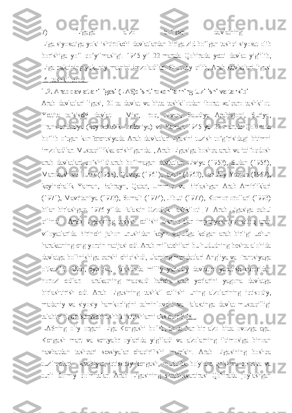 7)   Ligaga   a zo   bo lgan   davlatning  ʼ ʻ
Liga siyosatiga yoki ishtirokchi davlatlardan biriga zid bo lgan tashqi siyosat olib	
ʻ
borishiga   yo l   qo yilmasligi.   1945-yil   22-martda   Qohirada   yetti   davlat   yig‘ilib,	
ʻ ʻ
Liga  paktining yakuniy  matnini  imzoladilar. Shunday  qilib, Arab davlatlari   ligasi
[6] tashkil topdi  .
1.2. Arab davlatlari ligasi (LAS): ishtirokchilarning tuzilishi va tarkibi
Arab   davlatlari   ligasi,   20   ta   davlat   va   bitta   tashkilotdan   iborat   xalqaro   tashkilot.
Yettita   ta sischi   davlat   –   Misr,   Iroq,   Livan,   Saudiya   Arabistoni,   Suriya,	
ʼ
Transiordaniya   (keyinchalik   Iordaniya)   va   Yaman   1945-yil   22-martda   Qohirada
bo lib   o tgan   konferentsiyada   Arab   davlatlari   ligasini   tuzish   to g risidagi   bitimni	
ʻ ʻ ʻ ʻ
imzoladilar. Mustaqillikka erishilganda. , Arab Ligasiga boshqa arab va ittifoqdosh
arab   davlatlari   qo shildi.arab   bo lmagan   davlatlar:   Liviya   (1953),   Sudan   (1956),	
ʻ ʻ
Marokash va Tunis (1958), Quvayt (1961), Jazoir (1962), Janubiy Yaman (1967),
keyinchalik   Yaman,   Bahrayn,   Qatar,   Ummon   va   Birlashgan   Arab   Amirliklari
(1971),   Mavritaniya   (1973),   Somali   (1974),   Jibuti   (1977),   Komor   orollari   (1993)
bilan   birlashgan.   1976   yilda   Falastin   Ozodlik   Tashkiloti   [7]   Arab   Ligasiga   qabul
qilindi   .   Arab   Ligasining   tashkil   etilishi   Usmonlilar   imperiyasining   sobiq   arab
viloyatlarida   Birinchi   jahon   urushidan   keyin   vujudga   kelgan   arab   birligi   uchun
harakatning eng yorqin natijasi edi. Arab millatchilari bu hududning beshta alohida
davlatga bo'linishiga qarshi chiqishdi, ularning mandatlari Angliya va Frantsiyaga
o'tkazildi.   Ular,   ayniqsa,   Falastinda   milliy   yahudiy   davlatini   yaratish   qaroridan
norozi   edilar.   Harakatning   maqsadi   barcha   arab   yerlarini   yagona   davlatga
birlashtirish   edi.   Arab   Ligasining   tashkil   etilishi   uning   a'zolarining   iqtisodiy,
madaniy   va   siyosiy   hamkorligini   ta'minlovchi   va   Falastinga   davlat   mustaqilligi
talabini ilgari suruvchi ushbu intilishlarni aks ettirdi  [8]  .
LASning   oliy   organi   Liga   Kengashi   bo'lib,   unda   har   bir   a'zo   bitta   ovozga   ega.
Kengash   mart   va   sentyabr   oylarida   yig'iladi   va   a'zolarning   iltimosiga   binoan
navbatdan   tashqari   sessiyalar   chaqirilishi   mumkin.   Arab   Ligasining   boshqa
tuzilmalari   -   kotibiyat,   iqtisodiy   kengash,   mudofaa   bo'yicha   qo'shma   qo'mita   va
turli   doimiy   qo'mitalar.   Arab   Ligasining   shtab-kvartirasi   Qohirada   joylashgan 