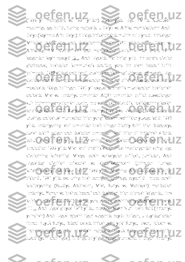 (1979   yil   martigacha   va   1991   yildan).   1950   yilda   Liga   BMTda   kuzatuvchi
maqomiga   ega   bo'ldi,   buning   natijasida   u   Osiyo   va   Afrika   mamlakatlarini   Arab-
Osiyo (keyinroq Afro-Osiyo) blokiga birlashtirishda muhim rol o'ynadi. Birlashgan
Millatlar   Tashkilotiga   arab   davlatlarining   ta'siri   1960   yildan   so'ng,   Osiyo   va
Afrikadagi   BMT   a'zolari   soni   arab   mamlakatlari   a'zolari   sonidan   ancha   oshib
ketgandan   keyin   pasaydi   [9]   .   Arab   Ligasida   fikr   birligi   yo'q.   Bir   qancha   a zolarʼ
g arbparast,   boshqalari   kommunistik   tarafdor,   yana   bir   qismi   betaraf   bo lib	
ʻ ʻ
qolmoqda. 1967 yildagi arab-isroil urushida arablar mag'lubiyatga uchragach, Liga
a'zolari Isroil bilan mojaroni muzokaralar stolida hal qilish maqsadga muvofiqligi
masalasida   ikkiga bo'lingan.  1970-yil   avgustida  tinchlik muzokaralari  boshlanishi
arafasida   Misr   va   Iordaniya   tomonidan   AQSh   tomonidan   qo llab-quvvatlangan	
ʻ
sulh bitimining imzolanishi Jazoir, Iroq va Falastin Ozodlik Tashkilotining keskin
tanqidiga sabab bo ldi. Suriyaning Iordaniya (1970) va Livandagi (1975) fuqarolar	
ʻ
urushiga aralashuvi munosabati bilan yangi kelishmovchiliklar yuzaga keldi. 1972
yilda Iordaniyaning Isroil tomonidan bosib olingan G'arbiy Sohil bilan federatsiya
tuzish   taklifi   qolgan   arab   davlatlari   tomonidan   Isroil   bilan   til   biriktirish   sifatida
qabul   qilindi.   1977   yilda   ular   Misrning   Isroil   davlatini   de-fakto   tan   olishini
qoraladilar. 1979-yilda Misr-Isroil tinchlik shartnomasi imzolangandan so‘ng Liga
a’zolarining   ko‘pchiligi   Misrga   qarshi   sanksiyalar   qo‘llash,   jumladan,   Arab
Ligasidagi   a’zolikni   to‘xtatish   va   shtab-kvartirasini   Qohiradan   Tunisga
ko‘chirishni   yoqlab   ovoz   berdi.   1989-yilda   Misrning   Arab   Ligasiga   a zoligi	
ʼ
tiklandi,   1981-yilda   esa   uning   bosh   qarorgohi   Qohiraga   qaytarildi.   Iroqqa   qarshi
koalitsiyaning   (Saudiya   Arabistoni,   Misr,   Suriya   va   Marokash)   manfaatlari
Iordaniya, Yaman va boshqa betaraf arab davlatlari bilan to'qnash kelganda, Fors
ko'rfazi urushi (1990-1991) davrida yana qarama-qarshiliklar yuzaga keldi . Liviya
[10  ]  . Arab Ligasi g'oyasi 1942 yilda, Iroq Bosh vaziri Nuri Posho Said (Britaniya
yo'nalishi)   Arab   Ligasi   rejasini   ilgari   surganida   paydo   bo'lgan,   u   quyidagilardan
iborat:   Buyuk  Suriya,  federal   asosda   birlashuvchi  yoki   Suriya,  Livan,  Falastin  va
Transiordaniyaning   to'liq   qo'shilishi   natijasida   Buyuk   Suriya   Iroq   bilan   ittifoq
tuzadi   (ya'ni   arab  ligasi).   Oldinga  qo'yilgan   rejaga   munosabat   bildirgan   Britaniya 