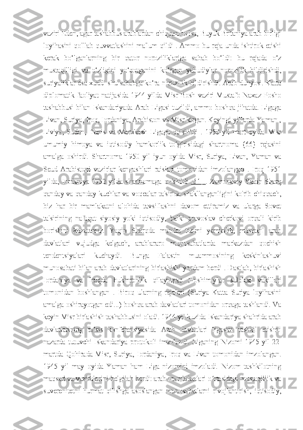 vaziri Eden, agar tashabbus arablardan chiqqan bo'lsa, Buyuk Britaniya arab birligi
loyihasini  qo'llab-quvvatlashini  ma'lum   qildi  .  Ammo  bu  reja  unda  ishtirok  etishi
kerak   bo‘lganlarning   bir   qator   noroziliklariga   sabab   bo‘ldi:   bu   rejada   o‘z
mustaqilligi   va   o‘zligini   yo‘qotganini   ko‘rgan   yahudiylar   norozilik   bildirishdi,
suriyaliklar esa xuddi shu sababga ko‘ra norozilik bildirishdi. Arab dunyosi. Katta
diplomatik  faoliyat   natijasida   1944   yilda  Misr   Bosh   vaziri   Mustafo   Naxaz   Posho
tashabbusi  bilan  Iskandariyada  Arab  Ligasi   tuzildi,  ammo boshqa   jihatda.  Ligaga
Livan, Suriya, Iroq, Iordaniya, Arabiston va Misr kirgan. Keyingi yillarda Yaman ,
Liviya,   Sudan,   Tunis   va   Marokash   Ligaga   qo'shildi   .   1950-yil   mart   oyida   Misr
umumiy   himoya   va   iqtisodiy   hamkorlik   to g risidagi   shartnoma   {66}   rejasiniʻ ʻ
amalga   oshirdi.   Shartnoma   1950   yil   iyun   oyida   Misr,   Suriya,   Livan,   Yaman   va
Seud   Arabistoni   vazirlar   kengashlari   raislari   tomonidan   imzolangan   .   Iroq   1951
yilda,  Iordaniya  1952  yilda  shartnomaga   qo'shildi   [11]   .  Zamonaviy  Yaqin   Sharq
qanday va qanday kuchlar va voqealar  ta'sirida shakllanganligini  ko'rib chiqqach,
biz   har   bir   mamlakatni   alohida   tavsiflashni   davom   ettiramiz   va   ularga   Sovet
ta'sirining   nafaqat   siyosiy   yoki   iqtisodiy,   balki   pravoslav   cherkovi   orqali   kirib
borishini   kuzatamiz.   Yaqin   Sharqda   mandat   tizimi   yemirilib,   mustaqil   arab
davlatlari   vujudga   kelgach,   arablararo   munosabatlarda   markazdan   qochish
tendentsiyalari   kuchaydi.   Bunga   Falastin   muammosining   keskinlashuvi
munosabati bilan arab davlatlarining birlashishi yordam berdi . Dastlab, birlashish
Iordaniya   va   Iroqda   hukmronlik   qilayotgan   Hoshimiylar   sulolasi   vakillari
tomonidan   boshlangan   .   Biroq   ularning   rejalari   (Suriya   Katta   Suriya   loyihasini
amalga oshirayotgan edi...) boshqa arab davlatlari tomonidan orqaga tashlandi. Va
keyin Misr birlashish tashabbusini oladi. 1944 yil kuzida Iskandariya shahrida arab
davlatlarining   ta sis   konferensiyasida   Arab   davlatlari   ligasini   tashkil   etishni	
ʼ
nazarda   tutuvchi   Iskandariya   protokoli   imzolandi.   Liganing   Nizomi   1945-yil   22-
martda   Qohirada   Misr,   Suriya,   Iordaniya,   Iroq   va   Livan   tomonidan   imzolangan.
1945   yil   may   oyida   Yaman   ham   Liga   nizomini   imzoladi.   Nizom   tashkilotning
maqsad va vazifalarini belgilab berdi: arab mamlakatlari o rtasidagi mustaqillik va	
ʻ
suverenitetni   hurmat   qilishga   asoslangan   munosabatlarni   rivojlantirish,   iqtisodiy, 