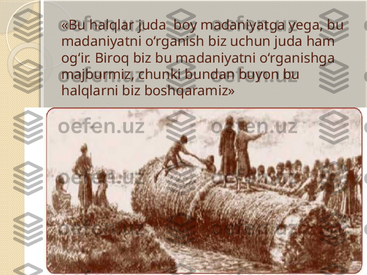 «Bu halqlar juda  boy madaniyatga yega, bu 
madaniyatni o‘rganish biz uchun juda ham 
og‘ir. Biroq biz bu madaniyatni o‘rganishga 
majburmiz, chunki bundan buyon bu 
halqlarni biz boshqaramiz»         