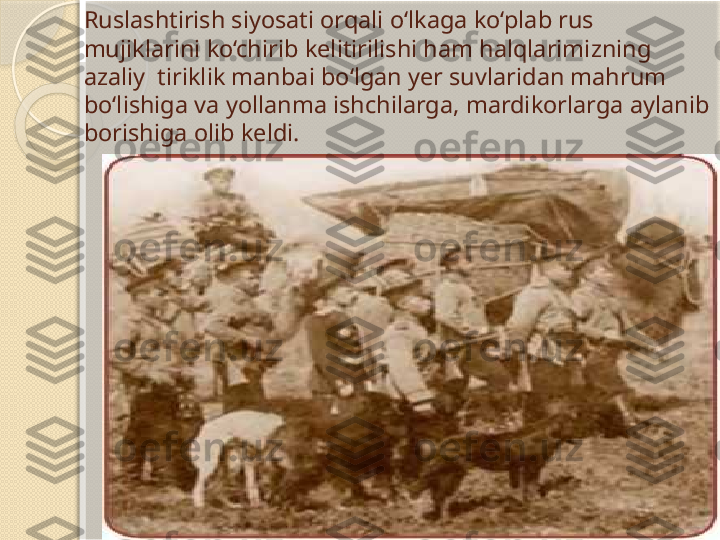 Ruslashtirish siyosati orqali o‘lkaga ko‘plab rus 
mujiklarini ko‘chirib kelitirilishi ham halqlarimizning 
azaliy  tiriklik manbai bo‘lgan yer suvlaridan mahrum 
bo‘lishiga va yollanma ishchilarga, mardikorlarga aylanib 
borishiga olib keldi.        