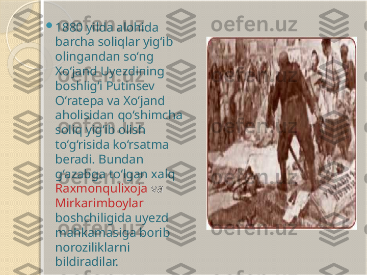  
1880 yilda alohida 
barcha soliqlar yig‘ib 
olingandan so‘ng 
Xo‘jand Uyezdining 
boshlig‘i Putinsev 
O‘ratepa va Xo‘jand 
aholisidan qo‘shimcha 
soliq yig‘ib olish 
to‘g‘risida ko‘rsatma 
beradi. Bundan 
g‘azabga to‘lgan xalq 
Raxmonqulixoja  va 
Mirkarimboylar  
boshchiligida uyezd 
mahkamasiga borib 
noroziliklarni 
bildiradilar.        