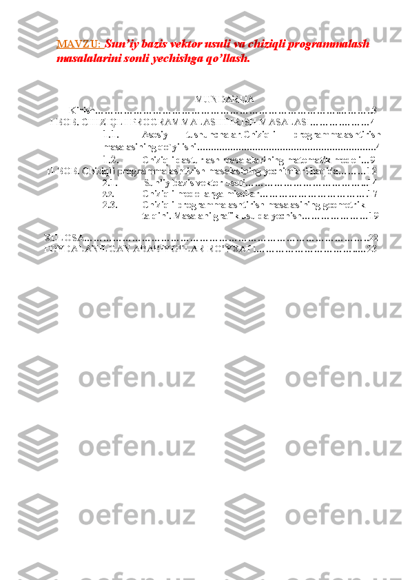MAVZU:  Sun’iy bazis vektor usuli va chiziqli programmalash  
masalalarini sonli yechishga qo’llash.
MUNDARIJA
Kirish………………………………………………………………….………..3
I-BOB. CHIZIQLI   PROGRAMMALASHTIRISH MASALASI……….………4
1.1. Asosiy   tushunchalar . Chiziqli   programmalashtirish
masalasining qo`yilishi ................................................................. 4
1.2. Chiziqli dasturlash masalalarining matematik modeli…9
  II-BOB. Chiziqli   programmalashtirish   masalasining   yechimlari   haqida………12
2.1.           Sun’iy   bazis vektor   usuli………………………………...14
2.2. Chiziqli modellarga misollar…………………………….17
2.3. Chiziqli programmalashtirish masalasining geometrik 
talqini.   Masalani grafik   usulda   yechish…………………19
XULOSA……………………………………………………………………………..22
FOYDALANILGAN ADABIYOTLAR   RO’YXATI…………………………..…23
  