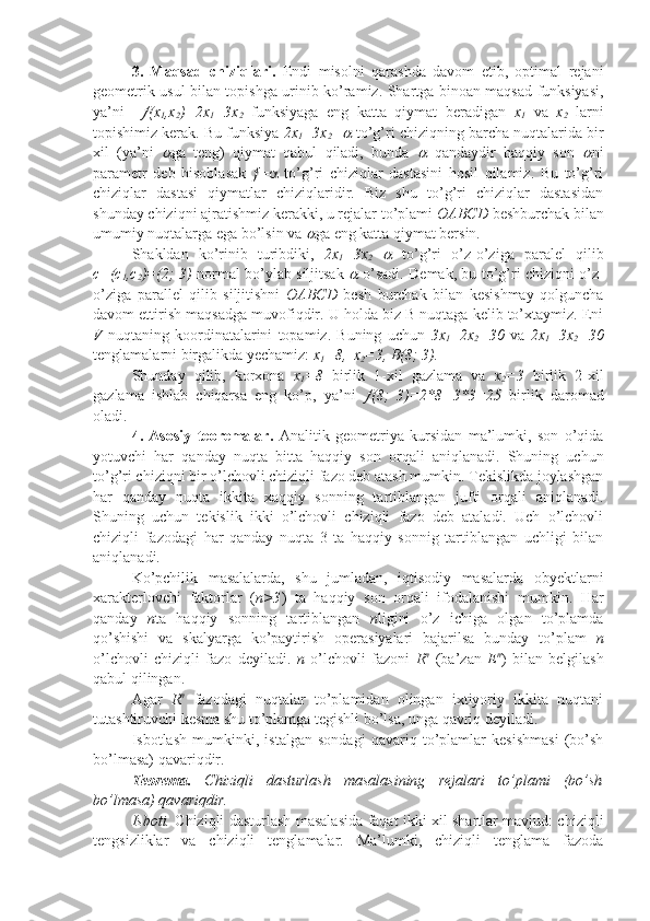 3.   Maqsad   chiziqlari.   Endi   misolni   qarashda   davom   etib,   optimal   rejani
geometrik usul bilan topishga urinib ko’ramiz. Shartga binoan maqsad funksiyasi,
ya’ni     (x
1 ,x
2 )=2x
1 +3x
2   funksiyaga   eng   katta   qiymat   beradigan   x
1   va   x
2   larni
topishimiz kerak. Bu funksiya  2x
1 +3x
2 =	
  to’g’ri chiziqning barcha nuqtalarida bir
xil   (ya’ni  	
 ga   teng)   qiymat   qabul   qiladi,   bunda  	   qandaydir   haqqiy   son  	 ni
parametr   deb   hisoblasak    =    to’g’ri   chiziqlar   dastasini   hosil   qilamiz.   Bu   to’g’ri
chiziqlar   dastasi   qiymatlar   chiziqlaridir.   Biz   shu   to’g’ri   chiziqlar   dastasidan
shunday chiziqni ajratishmiz kerakki, u rejalar to’plami  OABCD  beshburchak bilan
umumiy nuqtalarga ega bo’lsin va 	
 ga eng katta qiymat bersin.
Shakldan   ko’rinib   turibdiki,   2x
1 +3x
2 =	
   to’g’ri   o’z-o’ziga   paralel   qilib
c=(c
1 ,c
2 )=(2; 3)   normal bo’ylab siljitsak  	
   o’sadi. Demak, bu to’g’ri chiziqni o’z-
o’ziga   parallel   qilib   siljitishni   OABCD   besh   burchak   bilan   kesishmay   qolguncha
davom ettirish maqsadga muvofiqdir. U holda biz B nuqtaga kelib to’xtaymiz. Eni
V   nuqtaning   koordinatalarini   topamiz.   Buning   uchun   3x
1 +2x
2 =30   va   2x
1 +3x
2 =30
tenglamalarni birgalikda yechamiz:  x
1 =8,  x
2 =3, B(8; 3).
Shunday   qilib,   korxona   x
1 =8   birlik   1-xil   gazlama   va   x
2 =3   birlik   2-xil
gazlama   ishlab   chiqarsa   eng   ko’p,   ya’ni  	
 (8;   3)=2*8+3*3=25   birlik   daromad
oladi.
4.   Asosiy   teoremalar.   Analitik   geometriya   kursidan   ma’lumki,   son   o’qida
yotuvchi   har   qanday   nuqta   bitta   haqqiy   son   orqali   aniqlanadi.   Shuning   uchun
to’g’ri chiziqni bir o’lchovli chiziqli fazo deb atash mumkin. Tekislikda joylashgan
har   qanday   nuqta   ikkita   xaqqiy   sonning   tartiblangan   jufti   orqali   aniqlanadi.
Shuning   uchun   tekislik   ikki   o’lchovli   chiziqli   fazo   deb   ataladi.   Uch   o’lchovli
chiziqli   fazodagi   har   qanday   nuqta   3   ta   haqqiy   sonnig   tartiblangan   uchligi   bilan
aniqlanadi.
Ko’pchilik   masalalarda,   shu   jumladan,   iqtisodiy   masalarda   obyektlarni
xarakterlovchi   faktorlar   ( n>3 )   ta   haqqiy   son   orqali   ifodalanishi   mumkin.   Har
qanday   n ta   haqqiy   sonning   tartiblangan   n ligini   o’z   ichiga   olgan   to’plamda
qo’shishi   va   skalyarga   ko’paytirish   operasiyalari   bajarilsa   bunday   to’plam   n
o’lchovli   chiziqli   fazo   deyiladi.   n   o’lchovli   fazoni   R n
  (ba’zan   E n
)   bilan   belgilash
qabul qilingan. 
Agar   R n
  fazodagi   nuqtalar   to’plamidan   olingan   ixtiyoriy   ikkita   nuqtani
tutashtiruvchi kesma shu to’plamga tegishli bo’lsa, unga qavriq deyiladi.
Isbotlash   mumkinki,   istalgan   sondagi   qavariq   to’plamlar   kesishmasi   (bo’sh
bo’lmasa) qavariqdir.
Teorema.   Chiziqli   dasturlash   masalasining   rejalari   to’plami   (bo’sh
bo’lmasa) qavariqdir.
Isboti.   Chiziqli dasturlash masalasida faqat ikki xil shartlar mavjud: chiziqli
tengsizliklar   va   chiziqli   tenglamalar.   Ma’lumki,   chiziqli   tenglama   fazoda 