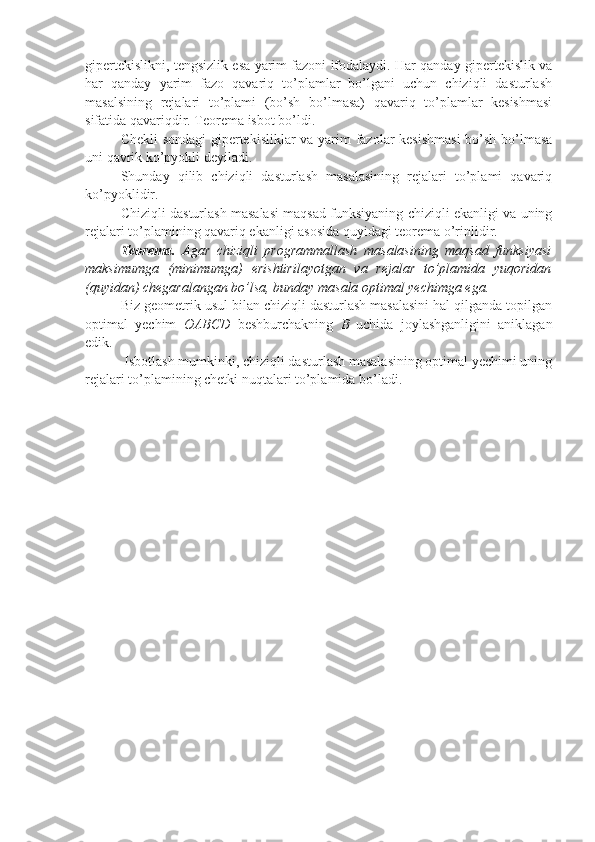 gipertekislikni, tengsizlik esa yarim fazoni ifodalaydi. Har qanday gipertekislik va
har   qanday   yarim   fazo   qavariq   to’plamlar   bo’lgani   uchun   chiziqli   dasturlash
masalsining   rejalari   to’plami   (bo’sh   bo’lmasa)   qavariq   to’plamlar   kesishmasi
sifatida qavariqdir. Teorema isbot bo’ldi.
Chekli sondagi gipertekisliklar va yarim fazolar kesishmasi  bo’sh bo’lmasa
uni qavrik ko’pyokli deyiladi.
Shunday   qilib   chiziqli   dasturlash   masalasining   rejalari   to’plami   qavariq
ko’pyoklidir.
Chiziqli dasturlash masalasi maqsad funksiyaning chiziqli ekanligi va uning
rejalari to’plamining qavariq ekanligi asosida quyidagi teorema o’rinlidir.
Teorema.   Agar   chiziqli   programmallash   masalasining   maqsad   funksiyasi
maksimumga   (minimumga)   erishtirilayotgan   va   rejalar   to’plamida   yuqoridan
(quyidan) chegaralangan bo’lsa, bunday masala optimal yechimga ega.
Biz geometrik usul bilan chiziqli dasturlash masalasini hal qilganda topilgan
optimal   yechim   OABCD   beshburchakning   B   uchida   joylashganligini   aniklagan
edik.
 Isbotlash mumkinki, chiziqli dasturlash masalasining optimal yechimi uning
rejalari to’plamining chetki nuqtalari to’plamida bo’ladi.  