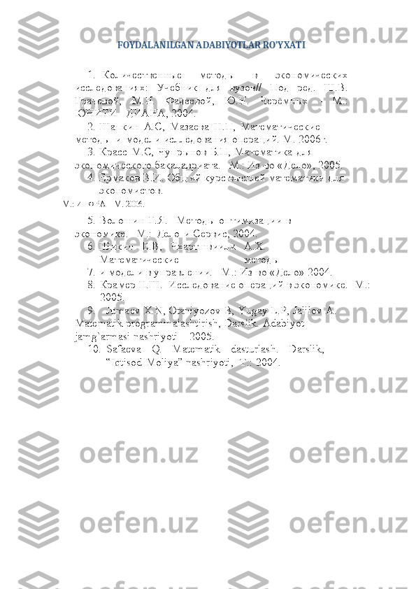 FOYDALANILGAN   ADABIYOTLAR   RO’YXATI
1. Количественные   методы   в   экономических
исследованиях:   Учебник   для   вузов//   Под   ред.   Ш.В.
Грачевой,   М.Н.   Фадеевой,   Ю.Н.   Черёмных   -   М.:
ЮНИТИ   –ДИАНА,   2004.
2. Шапкин   А.С,   Мазаева   Н.П,   Математические  
методы   и   модели   ислледования   операций.   М.   2006г.
3. Красс   М.С,   Чупрынов   Б.П,   Математика   для  
экономического   бакалавриата.   –M.:   Из-во   «Дело»,   2005.
4. Ермаков В.И.   Общий   курс высшей   математики   для  
экономистов.
-М.:   ИНФРА   – М.   2006.
5. Волошин   Г.Я. Методы   оптимизации   в  
экономике.   -М.:   Дело   и   Сервис,   2004.
6. Шикин Е.В, Чхартшвиили А.Х.
Математические методы
7. и   модели   в   управлении.   –M.:   Из-во   «Дело»   2004.
8. Крамер   Н.Ш.   Исследование   операций   в   экономике.   -М.:  
2005.
9. Jumaev   X.N,   Otaniyozov   B,   Yugay   L.P,   Jalilov   A.  
Matematik   programmalashtirish,   Darslik.   Adabiyot  
jamg`armasi   nashriyoti   –   2005.
10. Safaeva Q. Matematik dasturlash. Darslik,
“Iqtisod-Moliya”   nashriyoti,   -Т.:   2004. 