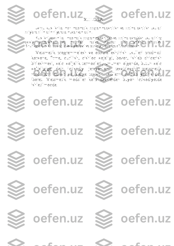 XULOSA
Ushbu   kurs   ishida   men   matematik   programmalashtirish   va   optimallashtirish   usullari
bo`yicha   bilimlarimni yanada mustahkamladim.
Kurs   ishi   davomida     matematik   programmalashtirish   va   optimallashatirish   usullarining
asosiy   yo`nalishlari   va   metodlari   haqida   misollar   bilan   tanishib   chiqdim.
  Shuningdek, misollarning iqtisodiy talqini va tatbiqiy jihatlariga e’tibor   qaratdim.
    Mаtеmаtik   prоgrаmmаlаsh   va   optimallashtirish   usullari   prеdmеti
kоrхоnа,   firmа,   qurilish,   qishloq   xojaligi,   bоzоr,   ishlаb   chiqаrish
birlаshmаsi,   хаlq   хo’jаlik   tаrmоqlаri,   umuman   olganda,   butun   хаlq
хo’jаligigа   dоir   iqtisоdiy   jаrаyonlаrni   tаsvirlоvchi   mаtеmаtik
mоdеllаrni   tuzish   va   ularga   tegishli   usullarni   qo’llab   yechishdan
ibоrаt.   Mаtеmаtik   mоdеllаr   ko’p   dаvrlаrdаn   buyon   iqtisоdiyotdа
ishlаtilmоqdа. 