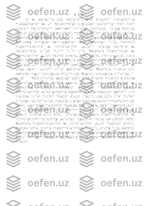 KIRISH
Fan   va   texnikaning   jadal   rivojlanishi,   ishlab   chiqarishni   boshqarishning
murakkablashishi   va   uni   rejalashtirishga   qo`yiladigan   talablarning   ortishi   bozor
iqtisodini   rivojlanishlarini   tavsiflovchi   omillardan   hisoblanadi.   Bunday   sharoitda
iqtisodni boshqarishga  ilmiy yondoshish, matematik usullarni keng qo`llash, ayniqsa,
matematik   programmalashtirishning   aniq   usullaridan   foydalanish   zaruratga   aylandi.
Zamonaviy   kompyuter   texnologiyasidan   keng   foydalangan   holda,   matematik
programmalashtirish   va   optimallashtirish   usullarini   iqtisodiy   izlanishlar   va
rejalashtirishda   qo`llash   muhim   bo`lib   qoldi.   M а t е m а tik   pr о gr а mm а l а sh   va
optimallashtirish   usullari   pr е dm е ti   k о r хо n а ,   firm а ,   qurilish,   qishloq   xojaligi,   b о z о r,
ishl а b   chiq а rish   birl а shm а si,   ха lq   х o’j а lik   t а rm о ql а ri,   umuman   olganda,   butun   ха lq
х o’j а ligig а   d о ir   iqtis о diy   j а r а yonl а rni   t а svirl о vchi   m а t е m а tik   m о d е ll а rni   tuzish   va
ularga   tegishli   usullarni   qo’llab   yechishdan   ib о r а t.   M а t е m а tik   m о d е ll а r   ko’p
d а vrl а rd а n   buyon   iqtis о diyotd а   ishl а tilm о qd а .   M а s а l а n,   iqtis о diyotd а   qo’ll а nilg а n   1-
m о d е l   –   F.K е n е   t о m о nid а n   yar а tilg а n   t а kr о r   ishl а b   chiq а rish   m о d е lidir.   «Iqtis о diy
m а s а l а ning   m а t е m а tik   m о d е li»   d е g а nd а   bu   m а s а l а ning   а s о siy   sh а rtl а ri   v а
m а qs а dining   m а t е m а tik   f о rmul а l а r   yord а mid а   ifodalanishiga   а ytil а di.
Optimallashtirish   usullari   yordamida   ekstremal   iqtisodiy   masalalarni   yechishni   to`rt
bosqichga   bo`lish   mumkin:   masalani   chuqur   o`rganib,   unga   tatbiq   qilish   mumkin
bo`ladigan usullarni tanlash, masalada qo`yilgan shartlarga asoslanib matematik model
tuzish; - agar masalaning shartlari maqsadga muvofiq kelsa, tegishli matematik usulni
qo`llab, optimal yechimni  topish;  - yechimni iqtisodiy tahlil qilish va uni amaliyotga
«imkoni   boricha»   tatbiq   etish;   -   amaliyotda   matematik   programmalashtirish   va
optimallashtirishning   taqribiy   usullaridan   foydalanish   haqida   tushunchalar   berish.
Matematik   programmalashtirish   va   optimallashtirish   usullari   masalalari   chiziqli,
chiziqsiz   hamda   dinamik   programmalashtirishga   bo`linib,   umumiy   holda   ekstremal
masalalarni  yechishda  qo`llaniladi.  Ko`rsatilgan  funksiyalardan  hech   bo`lmasa  bittasi
chiziqli bo`lmagan funksiya bo`lsa, masala chiziqsiz programmalashtirish masalasidan
iboratdir.  