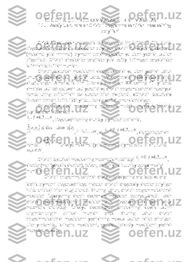 I-BOB. CHIZIQLI   PROGRAMMALASHTIRISH MASALASI
1.1. Asosiy tushunchalar . Chiziqli programmalashtirish     masalasining
qo`yilishi
Chiziqli   dasturlash   matematik   dasturlashning   bir   bo’limi   bo’lib,   bunda
o’zgaruvchilariga   chiziqli   cheklashlar   qo’yilgan   chiziqli   funksiyaning   ekstremal
(maksimal   yoki   minimal)   qiymatini   topish   masalalari   va   ularni   yechish   usullari
o’rganiladi.   Chiziqli   cheklashlar   tengliklar   yoki   qa’tiy   bo’lmagan   tengsizliklar
ko’rinishida bo’lishi mumkin.
Chiziqli   dasturlash   masalalarini   sistemalashtirish   va   ularni   yechish   uchun
umumiy,   universal   usul     yaratish   ustida   L.V.Kantorovich   1939   yildan   boshlab
shug’ullangan.   Amerikalik   olim   J.Dansig   tomonidan   XX   asrning   40-   yillarida
simpleks-usul deb ataluvchi usul yaratildi va chiziqli programalashtirish nazariyasi
hamda   uning   qo’llanilishi   tez   suratlar   bilan   rivojlandi.   «Chiziqli   dasturlash»
iborasini birinchi bo’lib 1951 yilda J.Dansig va T.Kupmans kiritishgan.
Chiziqli   dasturlash   masalasining   matematik   modeli   umumiy   ko’rinishda
quyidagicha ifodalanadi:
, o’zgaruvchilarning shunday qiymatlari topilsinki,
,  , va  , shartlar bajarilsin 
hamda   funksiya maksimal (yoki minimal) qiymat qabul qilsin, bunda
.
Chiziqli dasturlash masalasining matematik modelidagi  , 
shartlar (manfiymaslik shartlari), ba’zan, qisman yoki butunlay qatnashmasligi 
mumkin.
Chiziqli   programmalashtirish   chiziqli   funksiyaning   eng   katta   va   eng
kichik   qiymatini   o`zgaruvchilarga   nisbatan   chiziqli   chegaraviy   shartlar   qo`yilgan
holda   aniqlash   bilan   shug`ullanadi.   Shuning   uchun,   chiziqli   programmalashtirish
masalalari   funksiyaning   shartli   ekstremum   masalalari   qatoriga   kiradi.   Lekin
chiziqli   programmalashtirish   masalalari   ko`p   o`zgaruvchili   bo`lgani   uchun
matematik   analizdagi   funksiya   ekstremumini   aniqlashning   klassik   usulini
to`g`ridan-to`g`ri   qo`llash   mumkin   emas.   Shuning   uchun   chiziqli
programmalashtirish   masalalarini   yechishning   maxsus   usullari   ishlab   chiqilgan.
Ular   yordamida,   ko`pgina   masalalarni,   ayniqsa,   iqtisodiy   masalalarni   yechish
maqsadga   muvofiq. 