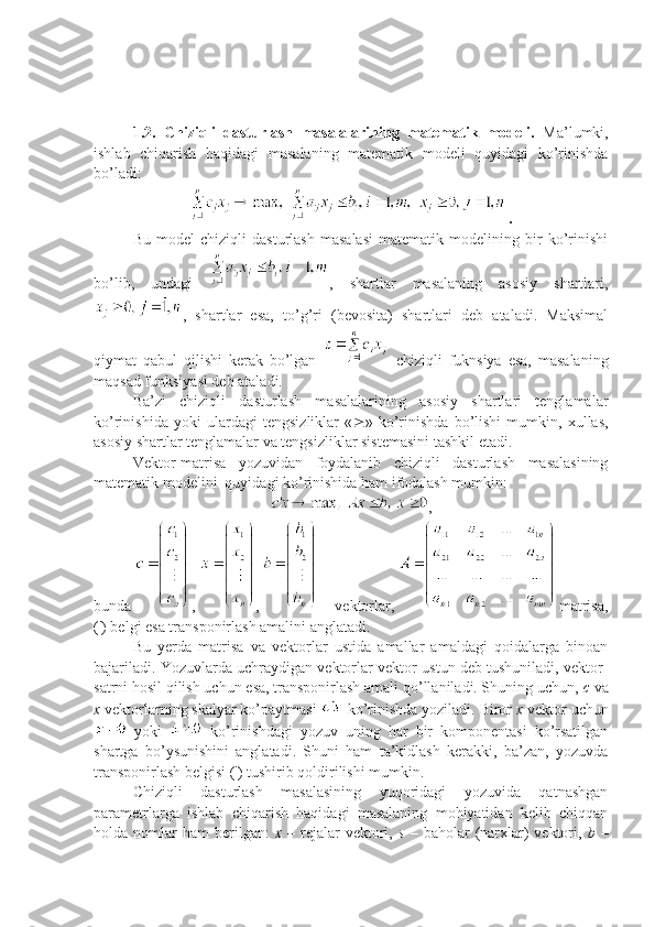 1.2.   Chiziqli   dasturlash   masalalarining   matematik   modeli.   Ma’lumki,
ishlab   chiqarish   haqidagi   masalaning   matematik   modeli   quyidagi   ko’rinishda
bo’ladi:
.
Bu   model   chiziqli   dasturlash   masalasi   matematik   modelining   bir   ko’rinishi
bo’lib,   undagi   ,   shartlar   masalaning   asosiy   shartlari,
,   shartlar   esa,   to’g’ri   (bevosita)   shartlari   deb   ataladi.   Maksimal
qiymat   qabul   qilishi   kerak   bo’lgan     chiziqli   fuknsiya   esa,   masalaning
maqsad funksiyasi deb ataladi.
Ba’zi   chiziqli   dasturlash   masalalarining   asosiy   shartlari   tenglamalar
ko’rinishida   yoki   ulardagi   tengsizliklar   «  »   ko’rinishda   bo’lishi   mumkin,   xullas,
asosiy shartlar tenglamalar va tengsizliklar sistemasini tashkil etadi.
Vektor-matrisa   yozuvidan   foydalanib   chiziqli   dasturlash   masalasining
matematik modelini  quyidagi ko’rinishida ham ifodalash mumkin:
,
bunda  ,  ,   – vektorlar,   matrisa,
(') belgi esa transponirlash amalini anglatadi.
Bu   yerda   matrisa   va   vektorlar   ustida   amallar   amaldagi   qoidalarga   binoan
bajariladi. Yozuvlarda uchraydigan vektorlar vektor-ustun deb tushuniladi, vektor-
satrni hosil qilish uchun esa, transponirlash amali qo’llaniladi. Shuning uchun,  c  va
x  vektorlarning skalyar ko’paytmasi   ko’rinishda yoziladi. Biror  x  vektor uchun
  yoki     ko’rinishdagi   yozuv   uning   har   bir   komponentasi   ko’rsatilgan
shartga   bo’ysunishini   anglatadi.   Shuni   ham   ta’kidlash   kerakki,   ba’zan,   yozuvda
transponirlash belgisi (') tushirib qoldirilishi mumkin.
Chiziqli   dasturlash   masalasining   yuqoridagi   yozuvida   qatnashgan
parametrlarga   ishlab   chiqarish   haqidagi   masalaning   mohiyatidan   kelib   chiqqan
holda  nomlar  ham   berilgan:   x   –  rejalar  vektori,   s   –  baholar   (narxlar)  vektori,   b   – 