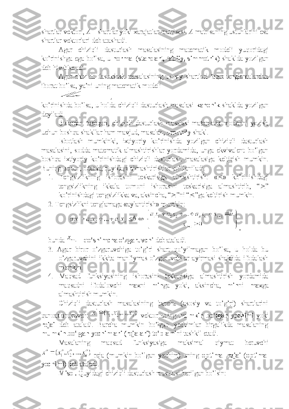 shartlar vektori,  A  – shartlar yoki xarajatlar matrisasi.  A  matrisaning ustunlarini esa
shartlar vektorlari deb atashadi.
Agar   chiziqli   dasturlash   masalasining   matematik   modeli   yuqoridagi
ko’rinishga ega bo’lsa, u   normal   ( standart, tabiiy, simmetrik ) shaklda yozilgan
deb hisoblanadi.
Agar   chiziqli   dasturlash   masalasining   asosiy   shartlari   faqat   tenglamalardan
iborat bo’lsa, ya’ni uning matematik modelil
,
ko’rinishda bo’lsa, u holda chiziqli dasturlash masalasi   kanonik   shaklda yozilgan
deyiladi.
Bulardan   tashqari,   chiziqli   dasturlash   masalasi   matematik   modelini   yozish
uchun boshqa shakllar ham mavjud, masalan,  umumiy  shakl.
Isbotlash   mumkinki,   ixtiyoriy   ko’rinishda   yozilgan   chiziqli   dasturlash
masalasini,   sodda   matematik   almashtirishlar   yordamida,   unga   ekvivalent   bo’lgan
boshqa   ixtiyoriy   ko’rinishdagi   chiziqli   dasturlash   masalasiga   keltirish   mumkin.
Buning uchun, odatda, quyidagi almashtirishlar qo’llaniladi.
1.   Tengsizlikning   ishorasini   teskarisiga   almashtirish:   «  »   ko’rinishdagi
tengsizlikning   ikkala   tomoni   ishorasini   teskarisiga   almashtirib,   “  ”
ko’rinishdagi tengsizlikka va, aksincha, “  ”ni “  ”ga keltirish mumkin.
2. Tengsizlikni tenglamaga «aylantirish» mumkin:
,
bunda   –  qo’shimcha o’zgaruvchi  deb ataladi.
3.   Agar   biror   o’zgaruvchiga   to’g’ri   shart   qo’yilmagan   bo’lsa,   u   holda   bu
o’zgaruvchini   ikkita   manfiymas   o’zgaruvchilar   ayirmasi   shaklida   ifodalash
mumkin.
4.   Maqsad   funksiyasining   ishorasini   teskarisiga   almashtirish   yordamida
maqsadni   ifodalovchi   max ni   min ga   yoki,   aksincha,   min ni   max ga
almashtirish mumkin.
Chiziqli   dasturlash   masalasining   barcha   (asosiy   va   to’g’ri)   shartlarini
qanoatlantiruvchi     vektor   uning   mumkin   bo’lgan   yechimi   yoki
rejai   deb   ataladi.   Barcha   mumkin   bo’lgan   yechimlar   birgalikda   masalaning
mumkin bo’lgan yechimlari (rejalari) to’plami ni tashkil etadi.
Masalaning   maqsad   funksiyasiga   maksimal   qiymat   beruvchi
  reja   (mumkin   bo’lgan   yechim)   uning   optimal   rejai   ( optimal
yechimi ) deb ataladi.
Misol.  Quyidagi chiziqli dasturlash masalasi berilgan bo’lsin: 