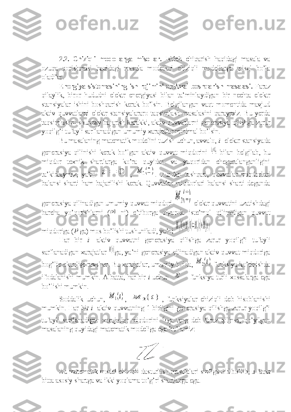 2.2.   Chiziqli   modellarga   misollar.   Ishlab   chiqarish   haqidagi   masala   va
ozuqa   qorishmasi   haqidagi   masala   modellari   chiziqli   modellarga   misol   bo’la
oladilar.
Energiya sistemasining  ish rejimini  optimal  boshqarish masalasi.   Faraz
qilaylik,   biror   hududni   elektr   energiyasi   bilan   ta’minlaydigan   bir   nechta   elektr
stansiyalar   ishini   boshqarish   kerak   bo’lsin.   Belgilangan   vaqt   momentida   mavjud
aktiv   quvvatlarni   elektr   stansiyalararo   taqsimlash   masalasini   qaraymiz.   Bu   yerda
taqsimlashni shunday bajarish kerakki, aktiv quvvatlarni generasiya qilishga zarur
yoqilg’i tufayli sarflanadigan umumiy xarajatlar minimal bo’lsin.
Bu masalaning matematik modelini tuzish uchun, avvalo,  i - elektr stansiyada
generasiya   qilinishi   kerak   bo’lgan   aktiv   quvvat   miqdorini  λ2<<L2   bilan   belgilab,   bu
miqdor   texnik   shartlarga   ko’ra   quyidan   va   yuqoridan   chegaralanganligini
ta’kidlaymiz,   ya’ni  	
t	=	0 ,  	M	1(0) .   Bundan   tashqari,   quvvatlar   miqdorlari
balansi   sharti   ham   bajarilishi   kerak.   Quvvatlar   miqdorlari   balansi   sharti   deganda
generasiya qilinadigan umumiy quvvat miqdori 	
M	2(0)  elektr quvvatini uzatishdagi
barcha   yo’qotishlarni   (	
t>0   ni)   e’tiborga   olganda   iste’mol   qilinadigan   quvvat
miqdoriga ( P  ga) mos bo’lishi tushuniladi, ya’ni 	
M1(0)+M2(0)=M1(t)+M2(t) .
Har   bir   i -   aktiv   quvvatni   generasiya   qilishga   zarur   yoqilg’i   tufayli
sarflanadigan xarajatlar  	
M1(t) ga, ya’ni generasiya qilinadigan aktiv quvvat miqdoriga
bog’liq ekanligi ravshan. Bu xarajatlar, umumiy holda, 	
M	2(t)  funksiya ko’rinishda
ifodalanishi mumkin. Albatta, har bir   i   uchun  	
t   funksiya turli xossalarga ega
bo’lishi mumkin. 
Soddalik   uchun,  	
M	1(t) ,  	M	2(	t) ,   funksiyalar   chiziqli   deb   hisoblanishi
mumkin. Har bir   i - aktiv quvvatning 1 birligini generasiya qilishga zarur yoqilg’i
tufayli   sarflanadigan   xarajatlar   miqdorini   ga   teng   deb   faraz   qilinsa,   qo’yilgan
masalaning quyidagi matematik modeliga ega bo’lamiz:	
t
Bu   matematik   model   chiziqli   dasturlash   masalalari   sinfiga   oid   bo ’ lib ,  u   faqat
bitta   asosiy   shartga   va   ikki   yoqlama   to ’ g ’ ri   shartlarga   ega . 