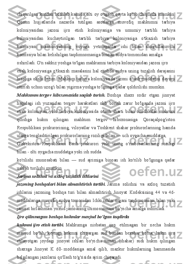 chiqarilgan kundan	 boshlab	 kamida	 olti	 oy	 o'tgach	 qayta	 ko'rib	 chiqilishi	 mumkin.
Qonun	
 hujjatlarida	 nazarda	 tutilgan	 asoslarga	 muvofiq	 mahkumni	 tarbiya
koloniyasidan	
 jazoni	 ijro	 etish	 koloniyasiga	 va	 umumiy	 tartibli	 tarbiya
koloniyasidan	
 kuchaytirilgan	 tartibli	 tarbiya	 koloniyasiga	 o'tkazish	 tarbiya
koloniyasi	
 ma'muriyatming	 voyaga	 yetmaganlar	 ishi	 bilan	 shug'ullanuvchi
komissiya	
 bilan	 kelishilgan	 taqdimnomasiga	 binoan	 sudya	 tomonidan	 amalga
oshiriladi.	
 O'n	 sakkiz	 yoshga	 to'lgan	 mahkumni	 tarbiya	 koloniyasidan	 jazoni	 ijro	 
etish	
 koloniyasiga	 o'tkazish	 masalasini	 hal	 etishda	 sudya	 uning	 tuzalish	 darajasini
hisobga	
 olishi	 lozim.	 Mahkum	 tarbiya	 koloniyasida	 jazoni	 o'tash	 muddatini	 davorn
ettirish	
 uchun	 uzog'i	 bilan	 yigirma	 yoshga	 to'lgunga	 qadar	 qoldirilishi	 mumkin.
Mahkumm   tergov   hibsxonasida   saqlab   turish.   Boshqa	
 shaxs	 sodir	 etgan	 jinoyat
haqidagi	
 ish	 yuzasidan	 tergov	 harakatlari	 olib	 borish	 zarur	 bo'lganda	 jazoni	 ijro
etish	
 koloniyasi	 yoki	 tarbiya	 koloniyasida	 o'tash	 sharti	 bilan	 ozodlikdan	 mahrum
qilishga	
 	hukm	 	qilingan	 	mahkum	 	tergov	 	hibsxonasiga	 	Qoraqalpog'iston
Respublikasi	
 prokurorining,	 viloyatlar	 va	 Toshkent	 shahar	 prokurorlarining	 hamda
ularga	
 tenglashtirilgan	 prokurorlarning	 roziligi	 bilan	 —	 uch	 oygacha	 muddatga,	 
O'zbekiston	
 Respublikasi	 Bosh	 prokurori	 yoki	 uning	 o'rinbosarlarining	 roziligi
bilan	
 - olti	 oygacha	 muddatga	 yoki	 ish	 sudda
ko'rilishi	
 munosabati	 bilan	 —	 sud	 ajrimiga	 binoan	 ish	 ko'rilib	 bo'lgunga	 qadar
ushlab	
 turilishi	 mumkin.
Jarima   solishni   va   axloq   t uzatish   ishlarini
jazoning   boshqalari   bilan   almashtirish   tartibi.   Jarima	
 solishni	 va	 axloq	 tuzatish
ishlarini	
 jazoning	 boshqa	 turi	 bilan	 almashtirish	 Jinoyat	 Kodeksining	 44	 va	 46-
moddalariga	
 muvofiq	 sudya	 tomonidan	 Ichki	 ishlar	 organi	 taqdimnomasi	 bilan	 yoki
jamoat	
 birlashmasi	 yoxud	 jamoaning	 iltimosnomasi	 bo'yicha	 amalga	 oshiriladi.
Ijro   qilinmagan   boshqa   hukmlar   mavjud   bo'lgan   taqdirda
hukmni   ijro   etish   tartibi.   Mahkumga	
 nisbatan	 ijro	 etilmagan	 bir	 necha	 hukm
mavjud	
 bo’lib,	 keyingi	 hukmni	 chiqargan	 sud	 bundan	 bexabar	 bo'lsa,	 hukm	 ijro
etilayotgan	
 joydagi	 jinoyat	 ishlari	 bo'yicha	 tuman	 (shahar)	 sudi	 hukm	 qilingan
shaxsga	
 Jinoyat	 K	 60-   moddasiga	 amal	 qilib,	 mazkur	 hukmlarning	 hammasida
belgilangan	
 jazolarni	 qo'llash	 to'g'risida	 ajrim	 chiqaradi. 