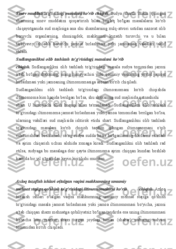 Sinov   muddati   to'g'risidagi   masalani   ko'rib   chiqish.   Sudya shartli	 hukm	 qilingan
shaxsning	
 sinov	 muddatini	 qisqartirish	 bilan	 bog'liq	 bo'lgan	 masalalarni	 ko'rib
chiqayotganida	
 sud	 majlisiga	 ana	 shu	 shaxslarning	 xulq-atvori	 ustidan	 nazorat	 olib
boruvchi	
 organlarning,	 shuningdek,	 mahkumni	 kuzatib	 turuvchi	 va	 u	 bilan
tarbiyaviy	
 ish	 olib	 boruvchi	 jamoat	 birlashmasi	 yoki	 jamoaning	 vakillari	 taklif
etiladi.	
 
Sudlanganlikni   olib   tashlash   to ' g'risidag i   masalani   ko'rib
chiqish.   Sudlanganlikni	
 olib	 tashlash	 to'g'risidagi	 masala	 sudya	 tomonidan	 jazoni
o'tab	
 bo'lgan	 shaxsning,	 uning	 himoyachisi	 yoki	 qonuniy	 vakilining	 yoxud	 jamoat
birlashmasi	
 yoki	 jamoaning	 iltimosnomasiga	 asosan	 ko'rib	 chiqiladi.
Sudlanganlikni	
 olib	 tashlash	 to'g'risidagi	 iltimosnomani	 ko'rib	 chiqishda
iltimosnoma	
 kim	 haqida	 berilgan	 bo'lsa,	 shu	 shaxsning	 sud	 majlisida	 qatnashishi
shart.	
 U	 himoyachi	 olish	 huquqi	 bilan	 ta'minlanadi.	 Sudlanganlikni	 olib	 tashlash
to'g'risidagi	
 iltimosnoma	 jamoat	 birlashmasi	 yoki	 jamoa	 tomonidan	 berilgan	 bo'lsa,
ularning	
 vakillari	 sud	 majlisida	 ishtirok	 etishi	 shart.	 Sudlanganlikni	 olib	 tashlash
to'g'risidagi	
 masalani	 ko'rib	 chiqish	 taqdim	 qilingan	 iltimosnomani	 o'qib
eshittirishdan	
 boshlanadi,	 so'ng	 sudya	 sudda	 hozir	 bo'lganlarning	 fikrlarini	 eshitadi
va	
 ajrim	 chiqarish	 uchun	 alohida	 xonaga	 kiradi.	 Sudlanganlikni	 olib	 tashlash	 rad
etilsa,	
 sudyaga	 bu	 masalaga	 doir	 qayta	 iltimosnoma	 ajrim	 chiqqan	 kundan	 boshlab
kamida	
 bir	 yil	 o'tganidan	 keyin	 kiritilishi	 mumkin.
Axloq   tuzafish   ishlari   o(talgan   vaqini   mahkumning   umumiy
mehnat   stajiga   qo'shish   to'g'risidagi   iltimosnomalarni   ko'rib	
 	chiqish.   Axloq
tuzatish	
 ishlari	 o'talgan	 vaqtni	 mahkumning	 umumiy	 mehnat	 stajiga	 qo'shish
to'g'risidagi	
 masala	 jamoat	 birlashmasi	 yoki	 jamoa	 iltimosnomasi	 bo'yicha,	 jazoni
o'tab	
 chiqqan	 shaxs	 mehnatga	 qobiliyatsiz	 bo'lgan	 taqdirda	 esa	 uning	 iltimosnomasi
bo'yicha	
 ham	 mazkur	 shaxs	 turgan	 joydagi	 tuman	 (shahar)	 sudining	 sudyasi
tomonidan	
 ko'rib	 chiqiladi. 