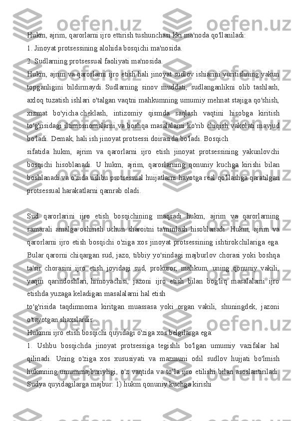 Hukm, ajrim,	 qarorlarni	 ijro	 ettirish	 tushunchasi	 kki	 ma'noda	 qo'llaniladi:
1.	
 Jinoyat	 protsessining	 alohida	 bosqichi	 ma'nosida.
2.	
 Sudlarning	 protsessual	 faoliyati	 ma'nosida.
Hukm,	
 ajrim	 va	 qarorlarni	 ijro	 etish	 hali	 jinoyat	 sudlov	 ishiarini	 yuritishning	 yakun
topganligini	
 bildirmaydi.   Sudlarning	 sinov	 muddati,	 sudlanganlikni	 olib	 tashlash,
axloq	
 tuzatish	 ishlari	 o'talgan	 vaqtni	 mahkumning	 umumiy	 mehnat	 stajiga	 qo'shish,
xizmat	
 bo'yicha   cheklash,	 intizomiy	 qismda	 saqlash	 vaqtini	 hisobga	 kiritish
to'g'risidagi	
 iltimosnomalarni	 va	 boshqa	 masalalarni	 ko'rib	 chiqish	 vakolati	 mavjud
bo'ladi.	
 Demak,	 hali	 ish	 jinoyat	 protsessi	 doirasida	 bo'ladi.	 Bosqich	 
sifatida	
 hukm,	 ajrim	 va	 qarorlarni	 ijro	 etish	 jinoyat	 protsessining	 yakunlovchi
bosqichi	
 hisoblanadi.	 U	 hukm,	 ajrim,	 qarorlarning	 qonuniy	 kuchga	 kirishi	 bilan
boshlanadi	
 va	 o'zida	 ushbu	 protsessual	 huijatlarni	 hayotga	 real	 qo'llashga	 qaratilgan
protsessual	
 harakatlarni	 qamrab	 oladi.
Sud	
 qarorlarini	 ijro	 etish	 bosqichining	 maqsadi	 hukm,	 ajrim	 va	 qarorlarning
samarali	
 amalga	 oshirish	 uchun	 sharoitni	 ta'minlash	 hisoblanadi.	 Hukm,	 ajrim	 va
qarorlarni	
 ijro	 etish	 bosqichi	 o'ziga	 xos	 jinoyat	 protsessining	 ishtirokchilariga	 ega.
Bular	
 qarorni	 chiqargan	 sud,	 jazo,	 tibbiy	 yo'sindagi	 majburlov	 chorasi	 yoki	 boshqa
ta'sir	
 chorasini	 ijro	 etish	 joyidagi	 sud,	 prokuror,	 mahkum,	 uning	 qonuniy	 vakili,
yaqin	
 qarindoshlari,   himoyachisi,	 jazoni	 ijro	 etish	 bilan	 bog'liq	 masalalami	 ijro
etishda	
 yuzaga	 keladigan	 masalalarni	 hal	 etish	 
to'g'risida	
 taqdimnoma	 kiritgan	 muassasa	 yoki	 organ	 vakili,	 shuningdek,	 jazoni
o'tayotgan	
 shaxslardir.	 .
Hukmni	
 ijro	 etish	 bosqichi	 quyidagi	 o'ziga	 xos	 belgilarga	 ega:
1.	
 Ushbu	 bosqichda	 jinoyat	 protsessiga	 tegishli	 bo'lgan	 umumiy	 vazifalar	 hal
qilinadi.	
 Uning	 o'ziga	 xos	 xususiyati	 va	 mazmuni	 odil	 sudlov	 hujjati	 bo'lmish
hukmning	
 umummajburiyligi,	 o'z	 vaqtida	 va	 to’la	 ijro	 etilishi	 bilan	 asoslantiriladi.
Sudya	
 quyidagilarga	 majbur:	 1)	 hukm	 qonuniy	 kuchga	 kirishi 