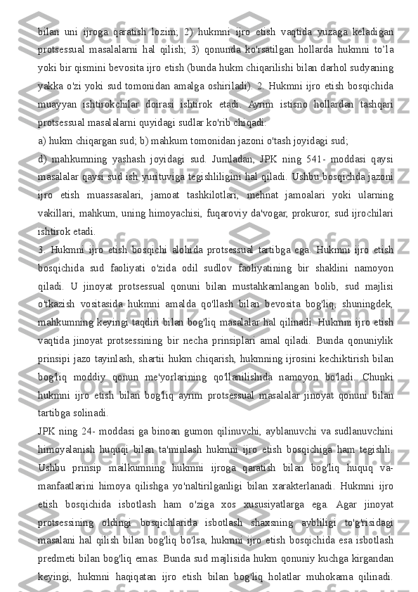 bilan uni	 ijroga	 qaratish	 lozim;	 2)	 hukmni	 ijro	 etish	 vaqtida	 yuzaga	 keladigan
protsessual	
 masalalarni	 hal	 qilish;	 3)	 qonunda	 ko'rsatilgan	 hollarda	 hukmni	 to’la
yoki	
 bir	 qismini	 bevosita	 ijro	 etish	 (bunda	 hukm	 chiqarilishi	 bilan	 darhol	 sudyaning
yakka	
 o'zi	 yoki	 sud	 tomonidan	 amalga	 oshiriladi).	 2.	 Hukmni	 ijro	 etish	 bosqichida
muayyan	
 ishtirokchilar	 doirasi	 ishtirok	 etadi.	 Ayrim	 istisno	 hollardan	 tashqari
protsessual	
 masalalarni	 quyidagi	 sudlar	 ko'rib	 chiqadi:
a)	
 hukm	 chiqargan	 sud;	 b)	 mahkum	 tomonidan	 jazoni	 o'tash	 joyidagi	 sud;
d)	
 mahkumning	 yashash	 joyidagi	 sud.	 Jumladan,	 JPK	 ning	 541-	 moddasi	 qaysi
masalalar	
 qaysi	 sud	 ish	 yurituviga	 tegishliligini	 hal	 qiladi.	 Ushbu	 bosqichda   jazoni
ijro	
 etish	 muassasalari,	 jamoat	 tashkilotlari,	 mehnat	 jamoalari	 yoki	 ularning
vakillari,	
 mahkum,	 uning	 himoyachisi,	 fuqaroviy	 da'vogar,	 prokuror,	 sud	 ijrochilari
ishtirok	
 etadi.
3.	
 Hukmni	 ijro	 etish	 bosqichi	 alohida	 protsessual	 tartibga	 ega.	 Hukmni	 ijro	 etish
bosqichida	
 sud	 faoliyati	 o'zida	 odil	 sudlov	 faoliyatining	 bir	 shaklini	 namoyon
qiladi.	
 U	 jinoyat	 protsessual	 qonuni	 bilan	 mustahkamlangan	 bolib,	 sud	 majlisi
o'tkazish	
 vositasida	 hukmni	 amalda	 qo'llash	 bilan	 bevosita	 bog'liq,	 shuningdek,
mahkumning	
 keyingi	 taqdiri	 bilan	 bog'liq	 masalalar	 hal	 qilinadi.	 Hukmni	 ijro	 etish
vaqtida	
 jinoyat	 protsessining	 bir	 necha	 prinsiplari	 amal	 qiladi.	 Bunda	 qonuniylik
prinsipi	
 jazo	 tayinlash,	 shartii	 hukm	 chiqarish,	 hukmning	 ijrosini	 kechiktirish	 bilan
bog'liq	
 moddiy	 qonun	 me'yorlarining	 qo'llanilishida	 namoyon	 bo'ladi.	 Chunki
hukmni	
 ijro	 etish	 bilan	 bog'liq	 ayrim	 protsessual	 masalalar	 jinoyat	 qonuni	 bilan
tartibga	
 solinadi.
JPK	
 ning	 24-	 moddasi	 ga	 binoan	 gumon	 qilinuvchi,	 ayblanuvchi	 va	 sudlanuvchini
himoyalanish	
 huquqi	 bilan	 ta'minlash	 hukmni	 ijro	 etish	 bosqichiga	 ham	 tegishli.
Ushbu	
 prinsip	 mailkumning	 hukmni	 ijroga	 qaratish	 bilan	 bog'liq	 huquq	 va-
manfaatlarini	
 himoya	 qilishga	 yo'naltirilganligi	 bilan	 xarakterlanadi.	 Hukmni	 ijro
etish	
 bosqichida	 isbotlash	 ham	 o'ziga	 xos	 xususiyatlarga	 ega.	 Agar	 jinoyat
protsessining	
 oldingi	 bosqichlarida	 isbotlash	 shaxsning	 aybliligi	 to'g'risidagi
masalani	
 hal	 qilish	 bilan	 bog'liq	 bo'lsa,	 hukmni	 ijro	 etish	 bosqichida	 esa	 isbotlash
predmeti	
 bilan	 bog'liq	 emas.	 Bunda	 sud	 majlisida	 hukm	 qonuniy   kuchga	 kirgandan
keyingi,	
 hukmni	 haqiqatan	 ijro	 etish	 bilan	 bog'liq	 holatlar	 muhokama	 qilinadi. 