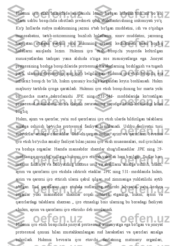 Hukmni ijro	 etish	 bosqichida	 aniqlanishi	 lozim	 bo'lgan	 holatlar	 turli	 xil	 bo’lib,
ularni	
 ushbu	 bosqichda	 isbotlash	 predmeti	 qilib	 shakllantirishning	 imkoniyati	 yo'q.
Ko'p	
 hollarda	 sudya	 mahkumning	 jazoni	 o'tab	 bo'lgan	 muddatini,	 ish	 va	 o'qishga
munosabatini,	
 tartib-intizomining	 buzilish	 holatlarini,	 sinov	 muddatini,	 jazoning
haqiqatan	
 o'talgan	 vaqtini	 yoki	 hukmning	 ijrosini	 kechiktirish	 bilan	 bog'liq
holatlarni	
 aniqlashi	 lozim.	 Hukmni	 ijro	 etish	 bosqichi	 yuqorida	 keltirilgan
xususiyatlardan	
 tashqari	 yana	 alohida	 o'ziga	 xos	 xususiyatlarga	 ega.	 Jinoyat
protsessining	
 boshqa	 bosqichlarida	 protsessual	 harakatlarning	 boshlanish	 va	 tugash
payti,	
 ularning	 davomiyligi	 aniq	 qilib	 belgilangan.	 Hukmni	 ijro	 etish	 bosqichi	 esa
uzluksiz	
 bosqich	 bo’lib,	 hukm	 qonuniy	 kuchga	 kirgandan	 keyin	 boshlanadi.	 Hukm
majburiy	
 tartibda	 ijroga	 qaratiladi.	 Hukmni	 ijro	 etish	 bosqichining	 bir	 marta	 yoki
bir	
 necha	 marta	 takrorlanishi	 JPK	 ning	 533-546-	 moddalarida	 ko'rsatilgan
protsessual	
 masalalarni	 ko'rib	 chiqish	 zaruratining	 vujudga	 kelish-kelmasligi	 bilan
bog'liq.
Hukm,	
 ajnm	 va	 qarorlar,	 ya'ni	 sud	 qarorlarini	 ijro	 etish	 ularda	 bildirilgan	 talablarni
amalga	
 oshirish	 bo'yicha	 protsessual	 faoliyat	 hisoblanadi.	 Ushbu	 faoliyatni	 turii
subyektlar	
 amalga	 oshiradilar.	 Sud	 chiqargan	 hukm,	 ajrim	 va	 qarorlarni	 bevosita
ijro	
 etish	 bo'yicha	 amaliy	 faoliyat	 bilan	 jazoni	 ijro	 etish	 muassasalari,	 sud	 ijrochilari
va	
 boshqa	 organlar.	 Hamda	 mansabdor	 shaxslar	 shug'ullanadilar.	 JPK	 ning	 29-
moddasiga	
 muvofiq	 sudlarga	 hukmni	 ijro	 ettirish	 vakolati	 ham	 berilgan.	 Sudlar	 ham
maxsus	
 funksiya	 va	 faoliyatning	 maxsus	 usul	 va	 shakllarni	 amalga	 oshirib,	 hukm,
ajrim	
 va	 qarorlarni	 ijro	 etishda	 ishtirok	 etadilar.	 JPK	 ning	 531-   moddasida	 hukm,
ajrim	
 va	 qarorni	 ijro	 ettirish	 ularni	 qabul	 qilgan	 sud	 zimmasiga	 yuklatilishi	 aytib
o'tilgan.	
 Sud	 qarorlarini	 ijro	 etishda	 sudlarning	 ishtiroki	 bilvosita,	 ya'ni	 boshqa
organlar	
 yoki	 mansabdor	 shaxslar	 orqali	 ishtirok	 etganligi,	 hukm,	 ajrim	 va
qarorlardagi	
 talablarni	 shaxsan	 „ ijro	 etmasligi	 bois	 ularning	 bu	 boradagi	 faoliyati
«hukm,	
 ajrim	 va	 qarorlarni	 ijro	 ettirish»	 deb	 nomlanadi.
Hukmni	
 ijro	 etish	 bosqichida	 jinoyat	 protsessual	 xususiyatga	 ega	 bo'lgan	 va	 jmoyat
protsessual	
 qonuni	 bilan	 mustahkamlangan	 sud	 harakatlari	 va	 qarorlari	 amalga
oshiriladi.	
 Hukmni	 bevosita	 ijro	 etuvchi	 davlatning	 ma'muriy	 organlari, 