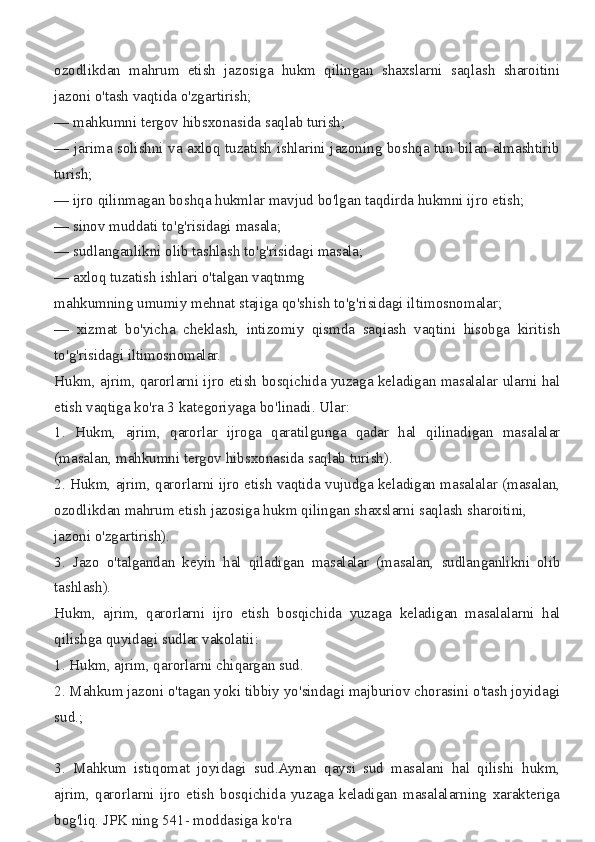 ozodlikdan mahrum	 etish	 jazosiga	 hukm	 qilingan	 shaxslarni	 saqlash	 sharoitini
jazoni	
 o'tash	 vaqtida	 o'zgartirish;
—	
 mahkumni	 tergov	 hibsxonasida	 saqlab	 turish;
—	
 jarima	 solishni	 va	 axloq	 tuzatish	 ishlarini	 jazoning	 boshqa	 tun	 bilan	 almashtirib
turish;
—	
 ijro	 qilinmagan	 boshqa	 hukmlar	 mavjud	 bo'lgan	 taqdirda	 hukmni	 ijro	 etish;
—	
 sinov	 muddati	 to'g'risidagi	 masala;
—	
 sudlanganlikni	 olib	 tashlash	 to'g'risidagi	 masala;
—	
 axloq	 tuzatish	 ishlari	 o'talgan	 vaqtnmg	 
mahkumning	
 umumiy	 mehnat	 stajiga	 qo'shish	 to'g'risidagi	 iltimosnomalar;
—	
 xizmat	 bo'yicha	 cheklash,	 intizomiy	 qismda	 saqiash	 vaqtini	 hisobga	 kiritish
to'g'risidagi	
 iltimosnomalar.
Hukm,	
 ajrim,	 qarorlarni	 ijro	 etish	 bosqichida	 yuzaga	 keladigan	 masalalar	 ularni	 hal
etish	
 vaqtiga	 ko'ra	 3 kategoriyaga	 bo'linadi.	 Ular:
1.	
 Hukm,	 ajrim,	 qarorlar	 ijroga	 qaratilgunga	 qadar	 hal	 qilinadigan	 masalalar
(masalan,	
 mahkumni	 tergov	 hibsxonasida	 saqlab	 turish).
2.	
 Hukm,	 ajrim,	 qarorlarni	 ijro	 etish	 vaqtida	 vujudga	 keladigan	 masalalar	 (masalan,
ozodlikdan	
 mahrum	 etish	 jazosiga	 hukm	 qilingan	 shaxslarni	 saqlash	 sharoitini,	 
jazoni	
 o'zgartirish).
3.	
 Jazo	 o'talgandan	 keyin	 hal	 qiladigan	 masalalar	 (masalan,	 sudlanganlikni	 olib
tashlash).
Hukm,	
 ajrim,	 qarorlarni	 ijro	 etish	 bosqichida	 yuzaga	 keladigan	 masalalarni	 hal
qilishga	
 quyidagi	 sudlar	 vakolatii:
1.	
 Hukm,	 ajrim,	 qarorlarni	 chiqargan	 sud.
2.	
 Mahkum	 jazoni	 o'tagan	 yoki	 tibbiy	 yo'sindagi	 majburiov	 chorasini	 o'tash	 joyidagi
sud.;
3.	
 Mahkum	 istiqomat	 joyidagi	 sud.Aynan	 qaysi	 sud	 masalani	 hal	 qilishi	 hukm,
ajrim,	
 qarorlarni	 ijro	 etish	 bosqichida	 yuzaga	 keladigan	 masalalarning	 xarakteriga
bog'liq.	
 JPK	 ning	 541-	 moddasiga	 ko'ra	  