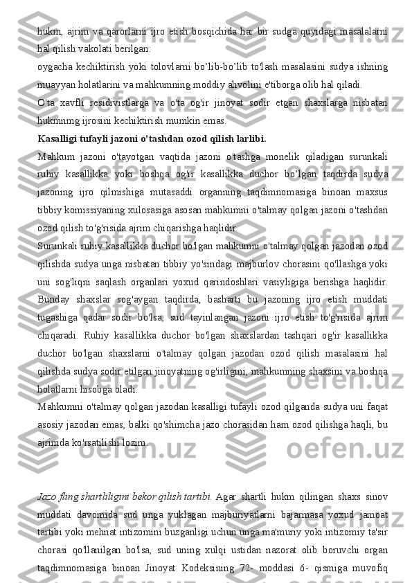 hukm, ajrim	 va	 qarorlarni	 ijro	 etish	 bosqichida	 har	 bir	 sudga	 quyidagi	 masalalarni
hal	
 qilish	 vakolati	 berilgan:
oygacha	
 kechiktirish	 yoki	 tolovlarni	 bo’lib-bo’lib	 to'lash	 masalasini	 sudya	 ishning
muayyan	
 holatlarini	 va	 mahkumning	 moddiy	 ahvolini	 e'tiborga	 olib	 hal	 qiladi.
O'ta	
 xavfli	 residivistlarga	 va	 o'ta	 og'ir	 jinoyat	 sodir	 etgan	 shaxslarga	 nisbatan
hukmnmg	
 ijrosini	 kechiktirish	 mumkin	 emas.
Kasalligi   tufayli   jazoni   o'tashdan   ozod   qilish   larlibi.
Mahkum	
 jazoni	 o'tayotgan	 vaqtida	 jazoni	 o'tashga	 monelik	 qiladigan	 surunkali
ruhiy	
 kasallikka	 yoki	 boshqa	 og'ir	 kasallikka	 duchor	 bo’lgan	 taqdirda	 sudya
jazoning	
 ijro	 qilmishiga	 mutasaddi	 organning	 taqdimnomasiga	 binoan	 maxsus
tibbiy	
 komissiyaning	 xulosasiga	 asosan	 mahkumni	 o'talmay	 qolgan	 jazoni	 o'tashdan
ozod	
 qilish	 to'g'risida	 ajrim	 chiqarishga	 haqlidir.
Surunkali	
 ruhiy	 kasallikka	 duchor	 bo'lgan	 mahkumni	 o'talmay	 qolgan	 jazodan	 ozod
qilishda	
 sudya	 unga	 nisbatan	 tibbiy	 yo'sindagi	 majburlov	 chorasini	 qo'llashga	 yoki
uni	
 sog'liqni	 saqlash	 organlari	 yoxud	 qarindoshlari	 vasiyligiga	 berishga	 haqlidir.
Bunday	
 shaxslar	 sog'aygan	 taqdirda,	 basharti	 bu	 jazoning	 ijro	 etish	 muddati
tugashiga	
 qadar	 sodir	 bo'lsa,	 sud	 tayinlangan	 jazoni	 ijro	 etish	 to'g'risida	 ajrim
chiqaradi.	
 Ruhiy	 kasallikka	 duchor	 bo'lgan	 shaxslardan	 tashqari	 og'ir	 kasallikka
duchor	
 bo'lgan	 shaxslarni	 o'talmay	 qolgan	 jazodan	 ozod	 qilish	 masalasini	 hal
qilishda	
 sudya	 sodir	 etilgan	 jinoyatning	 og'irligini,	 mahkumning	 shaxsini	 va	 boshqa
holatlarni	
 hisobga	 oladi.
Mahkumni	
 o'talmay	 qolgan	 jazodan	 kasalligi	 tufayli	 ozod	 qilganda	 sudya	 uni	 faqat
asosiy	
 jazodan	 emas,	 balki	 qo'shimcha	 jazo	 chorasidan	 ham	 ozod	 qilishga	 haqli,	 bu
ajrimda	
 ko'rsatilishi	 lozim.
Jazo   fling   shartliligini   bekor   qilish   tartibi.   Agar	
 shartli	 hukm	 qilingan	 shaxs	 sinov
muddati	
 davomida	 sud	 unga	 yuklagan	 majburiyatlarni	 bajarmasa	 yoxud	 jamoat
tartibi	
 yoki	 mehnat	 intizomini	 buzganligi	 uchun	 unga	 ma'muriy	 yoki	 intizomiy	 ta'sir
chorasi	
 qo'llanilgan	 bo'lsa,	 sud	 uning	 xulqi	 ustidan	 nazorat	 olib	 boruvchi	 organ
taqdimnomasiga	
 binoan	 Jinoyat	 Kodeksining	 72-	 moddasi	 6-	 qismiga	 muvofiq 