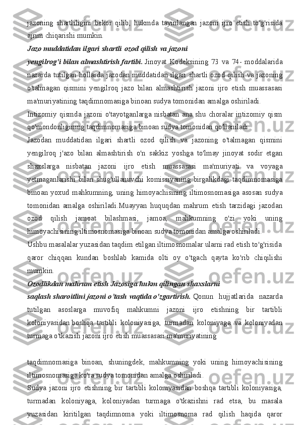 jazoning shartliligini	 bekor	 qilib,	 hukmda	 tayinlangan	 jazoni	 ijro	 etish	 to'g'risida
ajrim	
 chiqarishi	 mumkin.
Jazo   muddatidan   ilgari   shartli   ozod   qilish   va   jazoni
yengilrog'i   bilan   almashtirish   fartibi.   Jinoyat	
 Kodeksining	 73	 va	 74-	 moddalarida
nazarda	
 tutilgan	 hollarda	 jazodan	 muddatidan	 ilgari	 shartli	 ozod	 qilish	 va	 jazoning
o'talmagan	
 qismini	 yengilroq	 jazo	 bilan	 almashtirish	 jazoni	 ijro	 etish	 muassasasi
ma'muriyatining	
 taqdimnomasiga	 binoan	 sudya	 tomonidan	 amalga	 oshiriladi.
Intizomiy	
 qismda	 jazoni	 o'tayotganlarga	 nisbatan	 ana	 shu	 choralar	 intizomiy	 qism
qo'mondonligining	
 taqdimnomasiga	 binoan	 sudya	 tomonidan	 qo'llaniladi.
Jazodan	
 muddatidan	 ilgari	 shartli	 ozod	 qilish	 va	 jazoning	 o'talmagan	 qismini
yengilroq	
 j'azo	 bilan	 almashtirish	 o'n	 sakkiz	 yoshga	 to'lmay	 jinoyat	 sodir	 etgan
shaxslarga	
 nisbatan	 jazoni	 ijro	 etish	 muassasasi	 ma'muriyati	 va	 voyaga
yetmaganlarishi	
 bilan	 shug'ullanuvchi	 komissiyaning	 birgalikdagi	 taqdimnomasiga
binoan	
 yoxud	 mahkumning,	 uning	 himoyachisining	 iltimosnomasiga	 asosan	 sudya
tomonidan	
 amalga	 oshiriladi.Muayyan	 huquqdan	 mahrum	 etish	 tarzidagi	 jazodan
ozod	
 	qilish	 	jamoat	 	bilashmasi,	 	jamoa,	 	mahkumning	 	o'zi	 	yoki	 	uning
himoyachisining	
 iltimosnomasiga	 binoan	 sudya	 tomonidan	 amalga	 oshiriladi.
Ushbu	
 masalalar	 yuzasidan	 taqdim	 etilgan	 iltimosnomalar	 ularni	 rad	 etish	 to'g'risida
qaror	
 chiqqan	 kundan	 boshlab	 kamida	 olti	 oy	 o'tgach	 qayta	 ko'rib	 chiqilishi
mumkin.
Ozodlikdan   mahrum   etish   Jazosiga   hukm   qilingan   shaxslarni
saqlash   sharoitlini   jazoni   o’tash   vaqtida   o'zgartirish.   Qonun	
 hujjatlarida	 nazarda
tutilgan	
 asoslarga	 muvofiq	 mahkumni	 jazoni	 ijro	 etishning	 bir	 tartibli
koloniyasidan   boshqa	
 tartibli	 koloniyasiga,	 turmadan	 koloniyaga	 va	 koloniyadan
turmaga	
 o'tkazish	 jazoni	 ijro	 etish	 muassasasi	 ma'muriyatining
taqdimnomasiga	
 binoan,	 shuningdek,	 mahkumning	 yoki	 uning	 himoyachisining
iltimosnomasiga	
 ko'ra	 sudya	 tomonidan	 amalga	 oshiriladi.
Sudya	
 jazoni	 ijro	 etishning	 bir	 tartibli	 koloniyasidan	 boshqa	 tartibli	 koloniyasiga,
turmadan	
 koloniyaga,	 koloniyadan	 turmaga	 o'tkazishni	 rad	 etsa,	 bu	 masala
yuzasidan	
 kiritilgan	 taqdimnoma	 yoki	 iltimosnoma	 rad	 qilish	 haqida	 qaror 