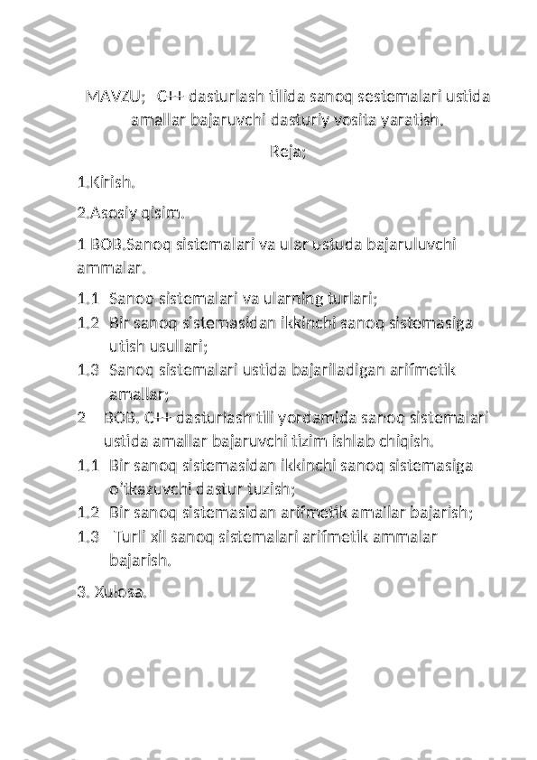 MAVZU;   C++ dasturlash tilida sanoq sestemalari ustida
amallar bajaruvchi dasturiy vosita yaratish.
Reja;
1.Kirish.
2.Asosiy qisim.
1 BOB.Sanoq sistemalari va ular ustuda bajaruluvchi 
ammalar.
1.1 Sanoq sistemalari va ularning turlari;
1.2 Bir sanoq sistemasidan ikkinchi sanoq sistemasiga 
utish usullari;
1.3 Sanoq sistemalari ustida bajariladigan arifmetik 
amallar;
2 BOB. C++ dasturlash tili yordamida sanoq sistemalari 
ustida amallar bajaruvchi tizim ishlab chiqish.
1.1 Bir sanoq sistemasidan ikkinchi sanoq sistemasiga 
o’tkazuvchi dastur tuzish;
1.2 Bir sanoq sistemasidan arifmetik amallar bajarish;
1.3  Turli xil sanoq sistemalari arifmetik ammalar 
bajarish.
3. Xulosa. 